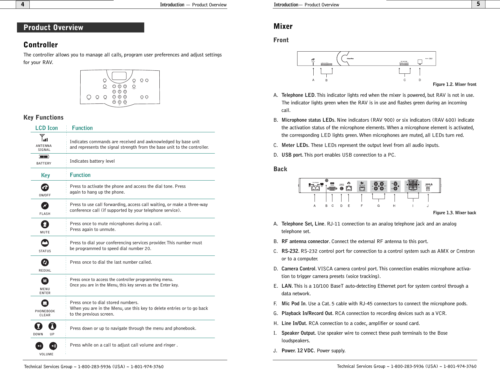 Controller The controller allows you to manage all calls, program user preferences and adjust settingsfor your RAV.Key FunctionsMUTECONFERENCEON/OFF FLASH REDIAL1234567890#*ABC DEFGHI JKL MNOPQRS TUV WXYZHELPLINEPAUSEMENUENTERDOWN UPPHONEBOOKCLEARDOWN UPVOLUMEIntroduction— Product Overview5Technical Services Group ~ 1-800-283-5936 (USA) ~ 1-801-974-3760MixerFrontA.Telephone LED.This indicator lights red when the mixer is powered, but RAV is not in use.The indicator lights green when the RAV is in use and flashes green during an incomingcall.B.Microphone status LEDs. Nine indicators (RAV 900) or six indicators (RAV 600) indicatethe activation status of the microphone elements. When a microphone element is activated,the corresponding LED lights green. When microphones are muted, all LEDs turn red.C.Meter LEDs.These LEDs represent the output level from all audio inputs.D.USB port.This port enables USB connection to a PC.BackA.Telephone Set, Line. RJ-11 connection to an analog telephone jack and an analog telephone set.B.RF antenna connector. Connect the external RF antenna to this port.C. RS-232. RS-232 control port for connection to a control system such as AMX or Crestronor to a computer.D.Camera Control. VISCA camera control port. This connection enables microphone activa-tion to trigger camera presets (voice tracking).E.LAN.This is a 10/100 BaseT auto-detecting Ethernet port for system control through adata network.F.Mic Pod In. Use a Cat. 5 cable with RJ-45 connectors to connect the microphone pods.G.Playback In/Record Out. RCA connection to recording devices such as a VCR.H.Line In/Out. RCA connection to a codec, amplifier or sound card.I.Speaker Output. Use speaker wire to connect these push terminals to the Bose loudspeakers.J.Power. 12 VDC.Power supply.CDABFigure 1.2. Mixer frontFigure 1.3. Mixer backIntroduction — Product Overview4Technical Services Group ~ 1-800-283-5936 (USA) ~ 1-801-974-3760Product OverviewFLASHREDIALFunctionPress once to dial the last number called. KeyPress once to mute microphones during a call. Press again to unmute.Press to activate the phone and access the dial tone. Press again to hang up the phone.Press once to dial stored numbers. When you are in the Menu, use this key to delete entries or to go backto the previous screen.Press to dial your conferencing services provider. This number mustbe programmed to speed dial number 20. Press to use call forwarding, access call waiting, or make a three-wayconference call (if supported by your telephone service).Press down or up to navigate through the menu and phonebook.Press while on a call to adjust call volume and ringer . DOWN UPSTATUSPress once to access the controller programming menu. Once you are in the Menu, this key serves as the Enter key.MENUENTERPHONEBOOKCLEARON/OFFVOLUMEMUTEIndicates battery levelLCD IconANTENNA SIGNALBATTERYFunctionIndicates commands are received and awknowledged by base unitand represents the signal strength from the base unit to the controller.