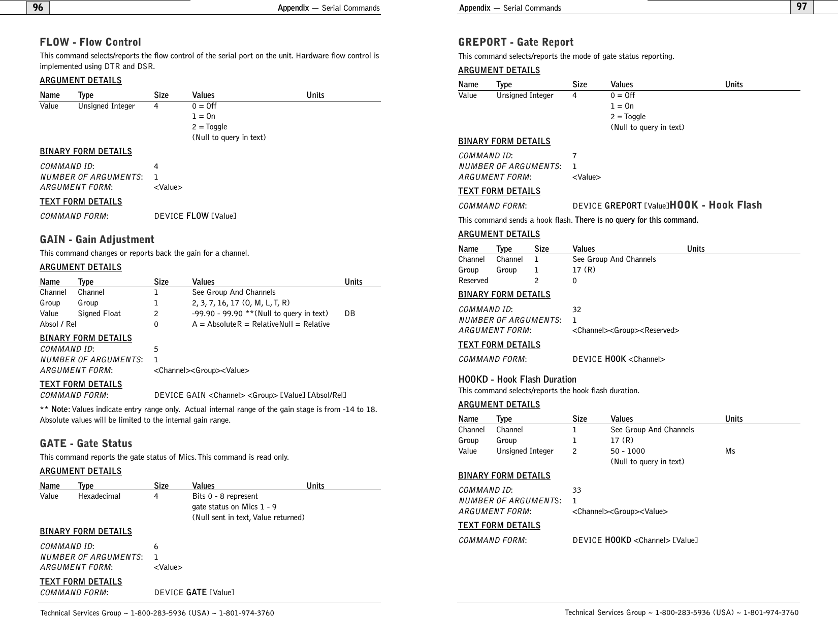 Appendix — Serial Commands97GREPORT - Gate ReportThis command selects/reports the mode of gate status reporting.ARGUMENT DETAILSName Type Size Values UnitsValue Unsigned Integer 4 0 = Off1 = On2 = Toggle(Null to query in text)BINARY FORM DETAILSCOMMAND ID:7NUMBER OF ARGUMENTS:1ARGUMENT FORM: &lt;Value&gt;TEXT FORM DETAILSCOMMAND FORM: DEVICE GREPORT [Value]HOOK - Hook FlashThis command sends a hook flash. There is no query for this command.ARGUMENT DETAILSName Type Size Values UnitsChannel Channel 1 See Group And ChannelsGroup Group 1 17 (R)Reserved 2 0BINARY FORM DETAILSCOMMAND ID:32NUMBER OF ARGUMENTS:1ARGUMENT FORM: &lt;Channel&gt;&lt;Group&gt;&lt;Reserved&gt;TEXT FORM DETAILSCOMMAND FORM: DEVICE HOOK &lt;Channel&gt; HOOKD - Hook Flash DurationThis command selects/reports the hook flash duration.ARGUMENT DETAILSName Type Size Values UnitsChannel Channel 1 See Group And ChannelsGroup Group 1 17 (R)Value Unsigned Integer 2 50 - 1000 Ms(Null to query in text)BINARY FORM DETAILSCOMMAND ID:33NUMBER OF ARGUMENTS: 1ARGUMENT FORM: &lt;Channel&gt;&lt;Group&gt;&lt;Value&gt;TEXT FORM DETAILSCOMMAND FORM: DEVICE HOOKD &lt;Channel&gt; [Value] Technical Services Group ~ 1-800-283-5936 (USA) ~ 1-801-974-376096Technical Services Group ~ 1-800-283-5936 (USA) ~ 1-801-974-3760Appendix — Serial CommandsFLOW - Flow ControlThis command selects/reports the flow control of the serial port on the unit. Hardware flow control isimplemented using DTR and DSR.ARGUMENT DETAILSName Type Size Values UnitsValue Unsigned Integer 4 0 = Off1 = On2 = Toggle(Null to query in text)BINARY FORM DETAILSCOMMAND ID:4NUMBER OF ARGUMENTS:1ARGUMENT FORM: &lt;Value&gt;TEXT FORM DETAILSCOMMAND FORM: DEVICE FLOW [Value] GAIN - Gain Adjustment  This command changes or reports back the gain for a channel.ARGUMENT DETAILSName Type Size Values UnitsChannel Channel 1 See Group And ChannelsGroup Group 1 2,3,7,16,17 (O,M,L,T,R)Value Signed Float 2 -99.90 - 99.90 **(Null to query in text) DBAbsol / Rel 0 A = AbsoluteR = RelativeNull = RelativeBINARY FORM DETAILSCOMMAND ID:5NUMBER OF ARGUMENTS:1ARGUMENT FORM: &lt;Channel&gt;&lt;Group&gt;&lt;Value&gt;TEXT FORM DETAILSCOMMAND FORM: DEVICE GAIN &lt;Channel&gt; &lt;Group&gt; [Value] [Absol/Rel]** Note: Values indicate entry range only. Actual internal range of the gain stage is from -14 to 18.Absolute values will be limited to the internal gain range.GATE - Gate StatusThis command reports the gate status of Mics. This command is read only.ARGUMENT DETAILSName Type Size Values UnitsValue Hexadecimal 4 Bits 0 - 8 represent gate status on Mics 1 - 9(Null sent in text, Value returned)BINARY FORM DETAILSCOMMAND ID:6NUMBER OF ARGUMENTS:1ARGUMENT FORM: &lt;Value&gt;TEXT FORM DETAILSCOMMAND FORM: DEVICE GATE [Value] 