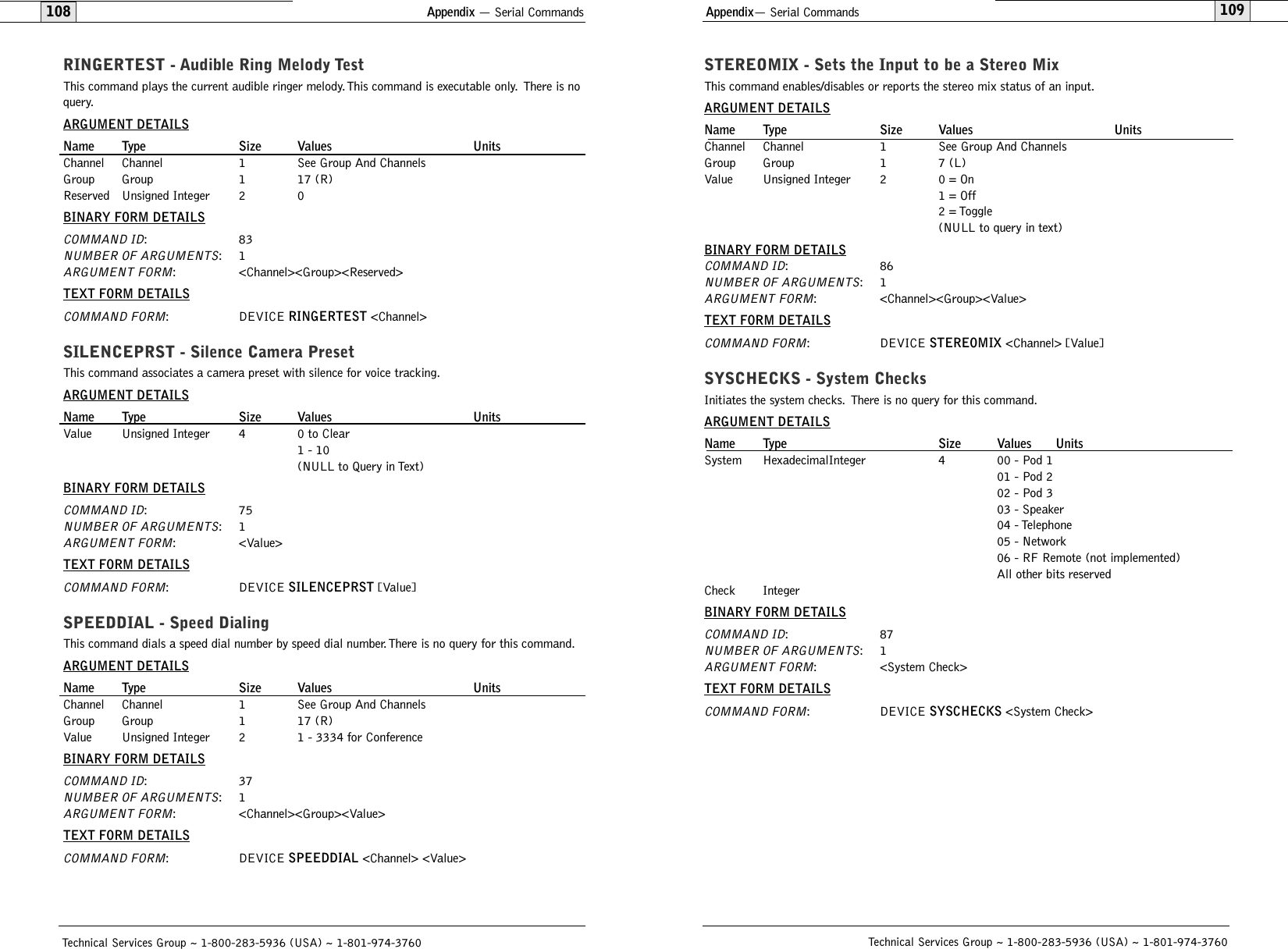 109STEREOMIX - Sets the Input to be a Stereo MixThis command enables/disables or reports the stereo mix status of an input.ARGUMENT DETAILSName Type Size Values UnitsChannel Channel 1 See Group And ChannelsGroup Group 1 7 (L)Value Unsigned Integer 2 0 = On1 = Off2 = Toggle(NULL to query in text)BINARY FORM DETAILSCOMMAND ID:86NUMBER OF ARGUMENTS:1ARGUMENT FORM: &lt;Channel&gt;&lt;Group&gt;&lt;Value&gt;TEXT FORM DETAILSCOMMAND FORM: DEVICE STEREOMIX &lt;Channel&gt; [Value] SYSCHECKS - System ChecksInitiates the system checks. There is no query for this command.ARGUMENT DETAILSName Type Size Values UnitsSystem  HexadecimalInteger 4 00 - Pod 101 - Pod 202 - Pod 303 - Speaker04 - Telephone05 - Network06 - RF Remote (not implemented)All other bits reservedCheck IntegerBINARY FORM DETAILSCOMMAND ID:87NUMBER OF ARGUMENTS:1ARGUMENT FORM: &lt;System Check&gt;TEXT FORM DETAILSCOMMAND FORM: DEVICE SYSCHECKS &lt;System Check&gt;Technical Services Group ~ 1-800-283-5936 (USA) ~ 1-801-974-3760108Appendix— Serial CommandsAppendix — Serial CommandsTechnical Services Group ~ 1-800-283-5936 (USA) ~ 1-801-974-3760RINGERTEST - Audible Ring Melody TestThis command plays the current audible ringer melody. This command is executable only. There is noquery.ARGUMENT DETAILSName Type Size Values UnitsChannel Channel 1 See Group And ChannelsGroup Group 1 17 (R)Reserved Unsigned Integer 2 0BINARY FORM DETAILSCOMMAND ID:83NUMBER OF ARGUMENTS:1ARGUMENT FORM: &lt;Channel&gt;&lt;Group&gt;&lt;Reserved&gt;TEXT FORM DETAILSCOMMAND FORM: DEVICE RINGERTEST &lt;Channel&gt;SILENCEPRST - Silence Camera PresetThis command associates a camera preset with silence for voice tracking.ARGUMENT DETAILSName Type Size Values UnitsValue Unsigned Integer 4 0 to Clear1 - 10(NULL to Query in Text)BINARY FORM DETAILSCOMMAND ID:75NUMBER OF ARGUMENTS:1ARGUMENT FORM: &lt;Value&gt;TEXT FORM DETAILSCOMMAND FORM: DEVICE SILENCEPRST [Value]SPEEDDIAL - Speed DialingThis command dials a speed dial number by speed dial number. There is no query for this command.ARGUMENT DETAILSName Type Size Values UnitsChannel Channel 1 See Group And ChannelsGroup Group 1 17 (R)Value Unsigned Integer 2 1 - 3334 for ConferenceBINARY FORM DETAILSCOMMAND ID:37NUMBER OF ARGUMENTS:1ARGUMENT FORM: &lt;Channel&gt;&lt;Group&gt;&lt;Value&gt;TEXT FORM DETAILSCOMMAND FORM: DEVICE SPEEDDIAL &lt;Channel&gt; &lt;Value&gt;
