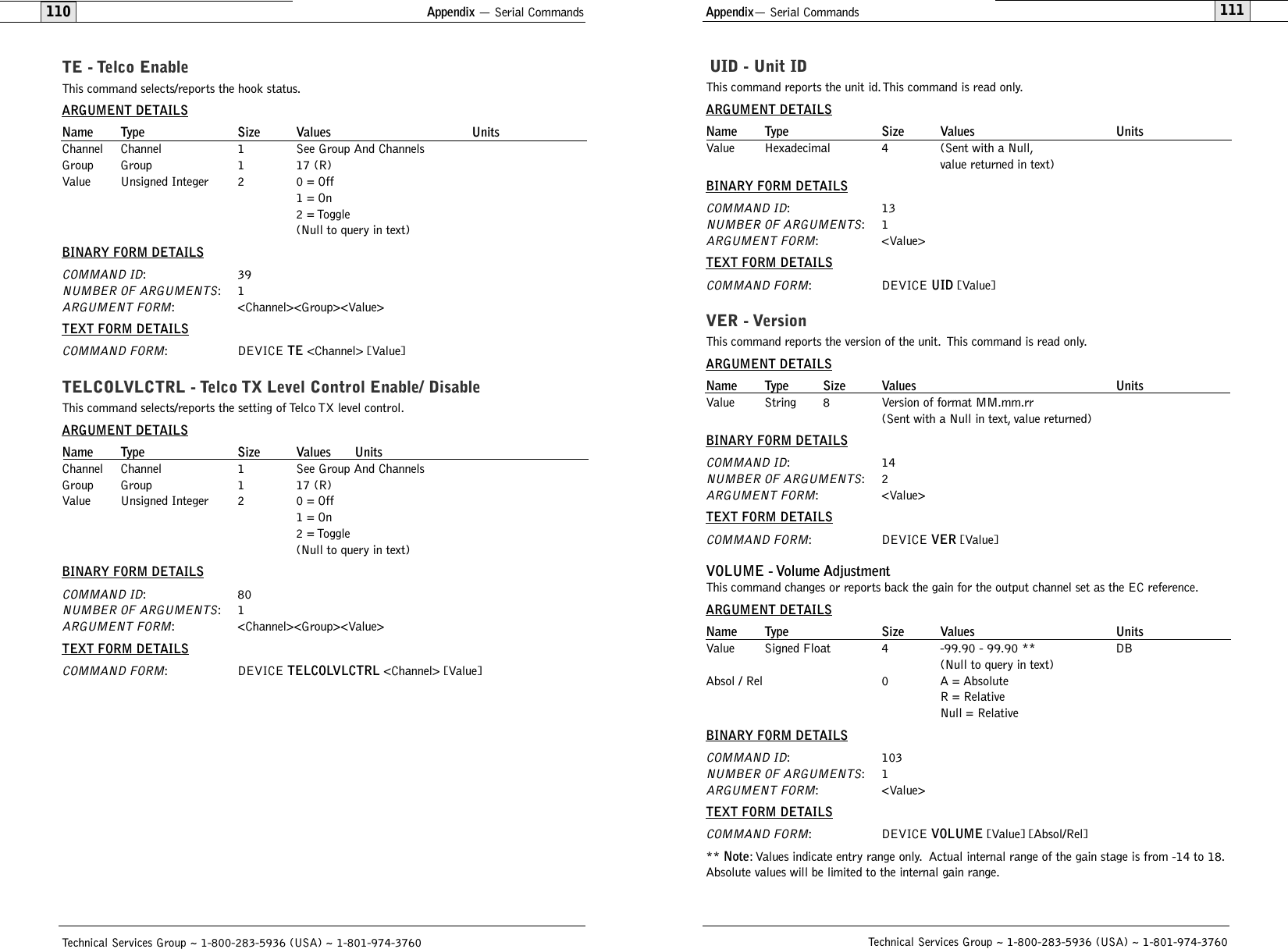 Appendix— Serial Commands111110Technical Services Group ~ 1-800-283-5936 (USA) ~ 1-801-974-3760UID - Unit IDThis command reports the unit id. This command is read only.ARGUMENT DETAILSName Type Size Values UnitsValue Hexadecimal 4 (Sent with a Null,value returned in text)BINARY FORM DETAILSCOMMAND ID:13NUMBER OF ARGUMENTS:1ARGUMENT FORM: &lt;Value&gt;TEXT FORM DETAILSCOMMAND FORM: DEVICE UID [Value]VER - VersionThis command reports the version of the unit. This command is read only.ARGUMENT DETAILSName Type Size Values UnitsValue String 8 Version of format MM.mm.rr(Sent with a Null in text, value returned)BINARY FORM DETAILSCOMMAND ID:14NUMBER OF ARGUMENTS:2ARGUMENT FORM: &lt;Value&gt;TEXT FORM DETAILSCOMMAND FORM: DEVICE VER [Value]VOLUME - Volume Adjustment  This command changes or reports back the gain for the output channel set as the EC reference.ARGUMENT DETAILSName Type Size Values UnitsValue Signed Float 4 -99.90 - 99.90 ** DB(Null to query in text)Absol / Rel 0 A = AbsoluteR = RelativeNull = RelativeBINARY FORM DETAILSCOMMAND ID: 103NUMBER OF ARGUMENTS:1ARGUMENT FORM: &lt;Value&gt;TEXT FORM DETAILSCOMMAND FORM: DEVICE VOLUME [Value] [Absol/Rel]** Note: Values indicate entry range only. Actual internal range of the gain stage is from -14 to 18.Absolute values will be limited to the internal gain range.Appendix — Serial CommandsTechnical Services Group ~ 1-800-283-5936 (USA) ~ 1-801-974-3760TE - Telco EnableThis command selects/reports the hook status.ARGUMENT DETAILSName Type Size Values UnitsChannel Channel 1 See Group And ChannelsGroup Group 1 17 (R)Value Unsigned Integer 2 0 = Off1 = On2 = Toggle(Null to query in text)BINARY FORM DETAILSCOMMAND ID:39NUMBER OF ARGUMENTS:1ARGUMENT FORM: &lt;Channel&gt;&lt;Group&gt;&lt;Value&gt;TEXT FORM DETAILSCOMMAND FORM: DEVICE TE &lt;Channel&gt; [Value]TELCOLVLCTRL - Telco TX Level Control Enable/ DisableThis command selects/reports the setting of Telco TX level control.ARGUMENT DETAILSName Type Size Values UnitsChannel Channel 1 See Group And ChannelsGroup Group 1 17 (R)Value Unsigned Integer 2 0 = Off1 = On2 = Toggle(Null to query in text)BINARY FORM DETAILSCOMMAND ID:80NUMBER OF ARGUMENTS:1ARGUMENT FORM: &lt;Channel&gt;&lt;Group&gt;&lt;Value&gt;TEXT FORM DETAILSCOMMAND FORM: DEVICE TELCOLVLCTRL &lt;Channel&gt; [Value] 