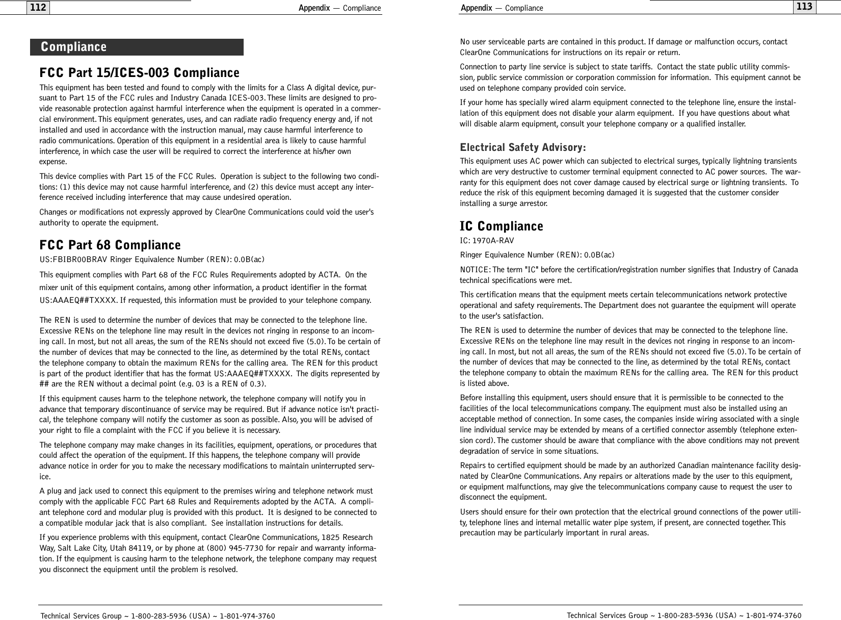 No user serviceable parts are contained in this product. If damage or malfunction occurs, contactClearOne Communications for instructions on its repair or return.Connection to party line service is subject to state tariffs. Contact the state public utility commis-sion, public service commission or corporation commission for information. This equipment cannot beused on telephone company provided coin service.If your home has specially wired alarm equipment connected to the telephone line, ensure the instal-lation of this equipment does not disable your alarm equipment. If you have questions about whatwill disable alarm equipment, consult your telephone company or a qualified installer.Electrical Safety Advisory:This equipment uses AC power which can subjected to electrical surges, typically lightning transientswhich are very destructive to customer terminal equipment connected to AC power sources. The war-ranty for this equipment does not cover damage caused by electrical surge or lightning transients. Toreduce the risk of this equipment becoming damaged it is suggested that the customer considerinstalling a surge arrestor.IC ComplianceIC: 1970A-RAVRinger Equivalence Number (REN): 0.0B(ac)NOTICE: The term &quot;IC&quot; before the certification/registration number signifies that Industry of Canadatechnical specifications were met.This certification means that the equipment meets certain telecommunications network protectiveoperational and safety requirements.The Department does not guarantee the equipment will operateto the user&apos;s satisfaction.The REN is used to determine the number of devices that may be connected to the telephone line.Excessive RENs on the telephone line may result in the devices not ringing in response to an incom-ing call. In most, but not all areas, the sum of the RENs should not exceed five (5.0).To be certain ofthe number of devices that may be connected to the line, as determined by the total RENs, contactthe telephone company to obtain the maximum RENs for the calling area. The REN for this productis listed above.Before installing this equipment, users should ensure that it is permissible to be connected to thefacilities of the local telecommunications company.The equipment must also be installed using anacceptable method of connection. In some cases, the companies inside wiring associated with a singleline individual service may be extended by means of a certified connector assembly (telephone exten-sion cord).The customer should be aware that compliance with the above conditions may not preventdegradation of service in some situations.Repairs to certified equipment should be made by an authorized Canadian maintenance facility desig-nated by ClearOne Communications. Any repairs or alterations made by the user to this equipment,or equipment malfunctions, may give the telecommunications company cause to request the user todisconnect the equipment.Users should ensure for their own protection that the electrical ground connections of the power utili-ty, telephone lines and internal metallic water pipe system, if present, are connected together. Thisprecaution may be particularly important in rural areas.Appendix — Compliance113Technical Services Group ~ 1-800-283-5936 (USA) ~ 1-801-974-3760FCC Part 15/ICES-003 ComplianceThis equipment has been tested and found to comply with the limits for a Class A digital device, pur-suant to Part 15 of the FCC rules and Industry Canada ICES-003.These limits are designed to pro-vide reasonable protection against harmful interference when the equipment is operated in a commer-cial environment. This equipment generates, uses, and can radiate radio frequency energy and, if notinstalled and used in accordance with the instruction manual, may cause harmful interference toradio communications. Operation of this equipment in a residential area is likely to cause harmfulinterference, in which case the user will be required to correct the interference at his/her ownexpense.This device complies with Part 15 of the FCC Rules. Operation is subject to the following two condi-tions: (1) this device may not cause harmful interference, and (2) this device must accept any inter-ference received including interference that may cause undesired operation.Changes or modifications not expressly approved by ClearOne Communications could void the user&apos;sauthority to operate the equipment.FCC Part 68 ComplianceUS:FBIBR00BRAV Ringer Equivalence Number (REN): 0.0B(ac)This equipment complies with Part 68 of the FCC Rules Requirements adopted by ACTA. On themixer unit of this equipment contains, among other information, a product identifier in the formatUS:AAAEQ##TXXXX. If requested, this information must be provided to your telephone company.The REN is used to determine the number of devices that may be connected to the telephone line.Excessive RENs on the telephone line may result in the devices not ringing in response to an incom-ing call. In most, but not all areas, the sum of the RENs should not exceed five (5.0).To be certain ofthe number of devices that may be connected to the line, as determined by the total RENs, contactthe telephone company to obtain the maximum RENs for the calling area. The REN for this productis part of the product identifier that has the format US:AAAEQ##TXXXX. The digits represented by## are the REN without a decimal point (e.g. 03 is a REN of 0.3).If this equipment causes harm to the telephone network, the telephone company will notify you inadvance that temporary discontinuance of service may be required. But if advance notice isn&apos;t practi-cal, the telephone company will notify the customer as soon as possible. Also, you will be advised ofyour right to file a complaint with the FCC if you believe it is necessary.The telephone company may make changes in its facilities, equipment, operations, or procedures thatcould affect the operation of the equipment. If this happens, the telephone company will provideadvance notice in order for you to make the necessary modifications to maintain uninterrupted serv-ice.A plug and jack used to connect this equipment to the premises wiring and telephone network mustcomply with the applicable FCC Part 68 Rules and Requirements adopted by the ACTA. A compli-ant telephone cord and modular plug is provided with this product. It is designed to be connected toa compatible modular jack that is also compliant. See installation instructions for details.If you experience problems with this equipment, contact ClearOne Communications, 1825 ResearchWay, Salt Lake City, Utah 84119, or by phone at (800) 945-7730 for repair and warranty informa-tion. If the equipment is causing harm to the telephone network, the telephone company may requestyou disconnect the equipment until the problem is resolved.ComplianceAppendix — Compliance112Technical Services Group ~ 1-800-283-5936 (USA) ~ 1-801-974-3760