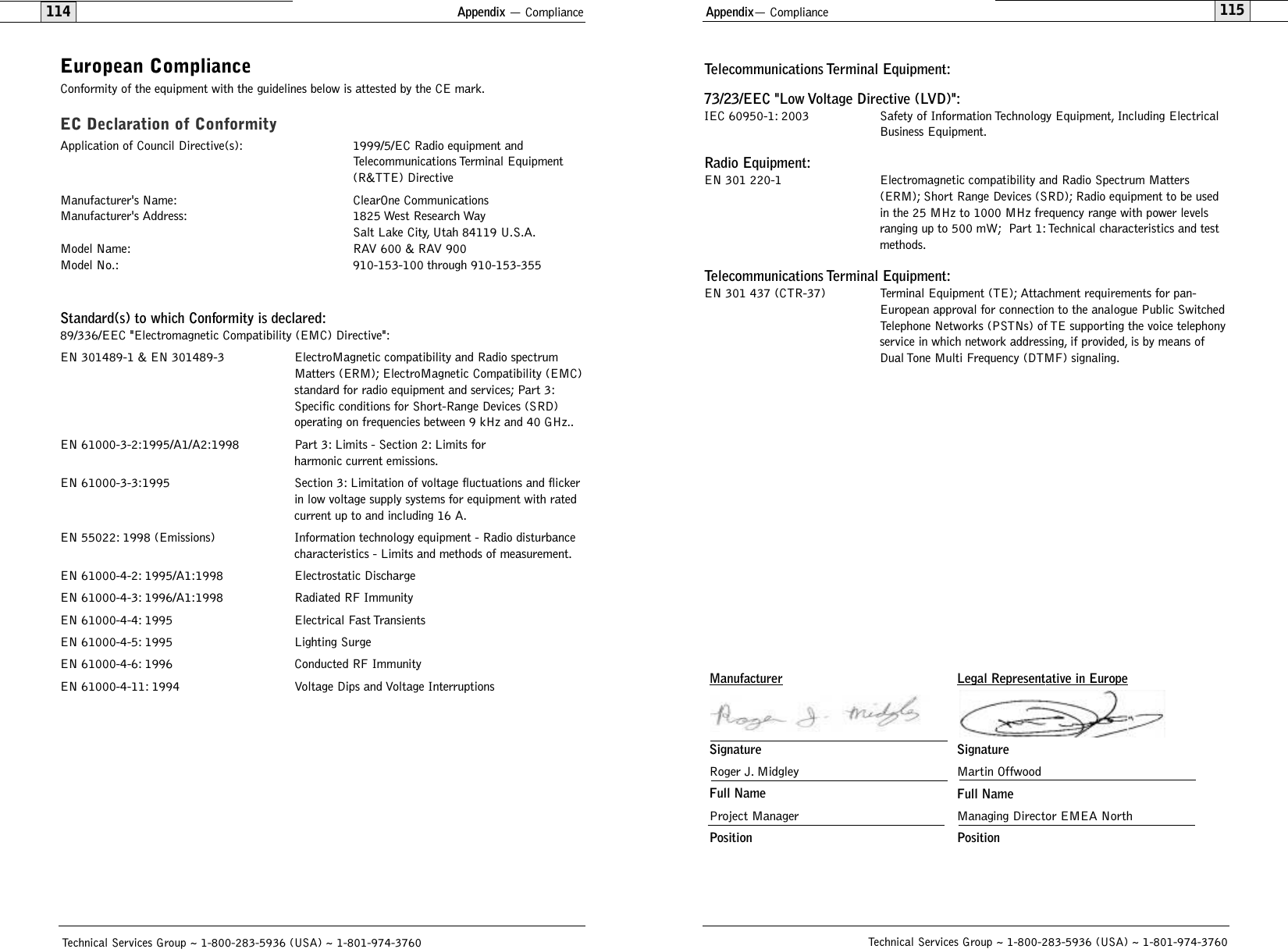 Appendix— Compliance115Technical Services Group ~ 1-800-283-5936 (USA) ~ 1-801-974-3760Appendix — Compliance114Technical Services Group ~ 1-800-283-5936 (USA) ~ 1-801-974-3760Telecommunications Terminal Equipment:73/23/EEC &quot;Low Voltage Directive (LVD)&quot;:IEC 60950-1: 2003 Safety of Information Technology Equipment, Including Electrical Business Equipment.Radio Equipment:EN 301 220-1 Electromagnetic compatibility and Radio Spectrum Matters (ERM); Short Range Devices (SRD); Radio equipment to be used in the 25 MHz to 1000 MHz frequency range with power levels ranging up to 500 mW; Part 1:Technical characteristics and test methods.Telecommunications Terminal Equipment:EN 301 437 (CTR-37) Terminal Equipment (TE); Attachment requirements for pan-European approval for connection to the analogue Public SwitchedTelephone Networks (PSTNs) of TE supporting the voice telephonyservice in which network addressing, if provided, is by means ofDual Tone Multi Frequency (DTMF) signaling.European ComplianceConformity of the equipment with the guidelines below is attested by the CE mark.EC Declaration of ConformityApplication of Council Directive(s): 1999/5/EC Radio equipment and Telecommunications Terminal Equipment (R&amp;TTE) DirectiveManufacturer&apos;s Name: ClearOne Communications Manufacturer&apos;s Address: 1825 West Research WaySalt Lake City, Utah 84119 U.S.A.Model Name: RAV 600 &amp; RAV 900Model No.: 910-153-100 through 910-153-355Standard(s) to which Conformity is declared:89/336/EEC &quot;Electromagnetic Compatibility (EMC) Directive&quot;:EN 301489-1 &amp; EN 301489-3 ElectroMagnetic compatibility and Radio spectrum Matters (ERM); ElectroMagnetic Compatibility (EMC)standard for radio equipment and services; Part 3:Specific conditions for Short-Range Devices (SRD) operating on frequencies between 9 kHz and 40 GHz..EN 61000-3-2:1995/A1/A2:1998  Part 3: Limits - Section 2: Limits for harmonic current emissions.EN 61000-3-3:1995 Section 3: Limitation of voltage fluctuations and flickerin low voltage supply systems for equipment with rated current up to and including 16 A.EN 55022: 1998 (Emissions) Information technology equipment - Radio disturbance characteristics - Limits and methods of measurement.EN 61000-4-2: 1995/A1:1998 Electrostatic DischargeEN 61000-4-3: 1996/A1:1998 Radiated RF ImmunityEN 61000-4-4: 1995 Electrical Fast TransientsEN 61000-4-5: 1995 Lighting SurgeEN 61000-4-6: 1996 Conducted RF ImmunityEN 61000-4-11: 1994 Voltage Dips and Voltage InterruptionsLegal Representative in EuropeSignatureMartin OffwoodFull NameManaging Director EMEA NorthPositionManufacturerSignatureRoger J. MidgleyFull NameProject ManagerPosition