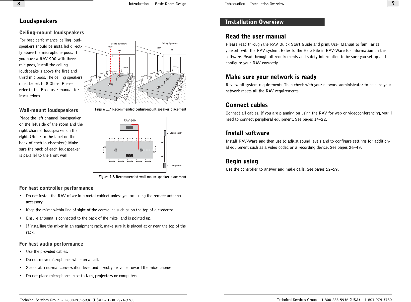 Introduction— Installation Overview9Technical Services Group ~ 1-800-283-5936 (USA) ~ 1-801-974-3760Introduction — Basic Room Design8LoudspeakersCeiling-mount loudspeakersFor best performance, ceiling loud-speakers should be installed direct-ly above the microphone pods. Ifyou have a RAV 900 with threemic pods, install the ceiling loudspeakers above the first andthird mic pods. The ceiling speakersmust be set to 8 Ohms. Pleaserefer to the Bose user manual forinstructions.Wall-mount loudspeakersPlace the left channel loudspeakeron the left side of the room and theright channel loudspeaker on theright. (Refer to the label on theback of each loudspeaker.) Makesure the back of each loudspeakeris parallel to the front wall.For best controller performance• Do not install the RAV mixer in a metal cabinet unless you are using the remote antennaaccessory.• Keep the mixer within line of sight of the controller, such as on the top of a credenza.• Ensure antenna is connected to the back of the mixer and is pointed up.• If installing the mixer in an equipment rack, make sure it is placed at or near the top of therack.For best audio performance• Use the provided cables.• Do not move microphones while on a call.• Speak at a normal conversation level and direct your voice toward the microphones.• Do not place microphones next to fans, projectors or computers.Technical Services Group ~ 1-800-283-5936 (USA) ~ 1-801-974-3760Read the user manualPlease read through the RAV Quick Start Guide and print User Manual to familiarize yourself with the RAV system. Refer to the Help File in RAV-Ware for information on the software. Read through all requirements and safety information to be sure you set up andconfigure your RAV correctly.Make sure your network is readyReview all system requirements. Then check with your network administrator to be sure yournetwork meets all the RAV requirements.Connect cablesConnect all cables. If you are planning on using the RAV for web or videoconferencing, you’llneed to connect peripheral equipment. See pages 14–22.Install softwareInstall RAV-Ware and then use to adjust sound levels and to configure settings for addition-al equipment such as a video codec or a recording device. See pages 26–49.Begin usingUse the controller to answer and make calls. See pages 52–59.Installation OverviewRAV 6006&apos;6&apos;LoudspeakerLoudspeakerFigure 1.8 Recommended wall-mount speaker placementCeiling Speakers Ceiling SpeakersFigure 1.7 Recommended ceiling-mount speaker placement