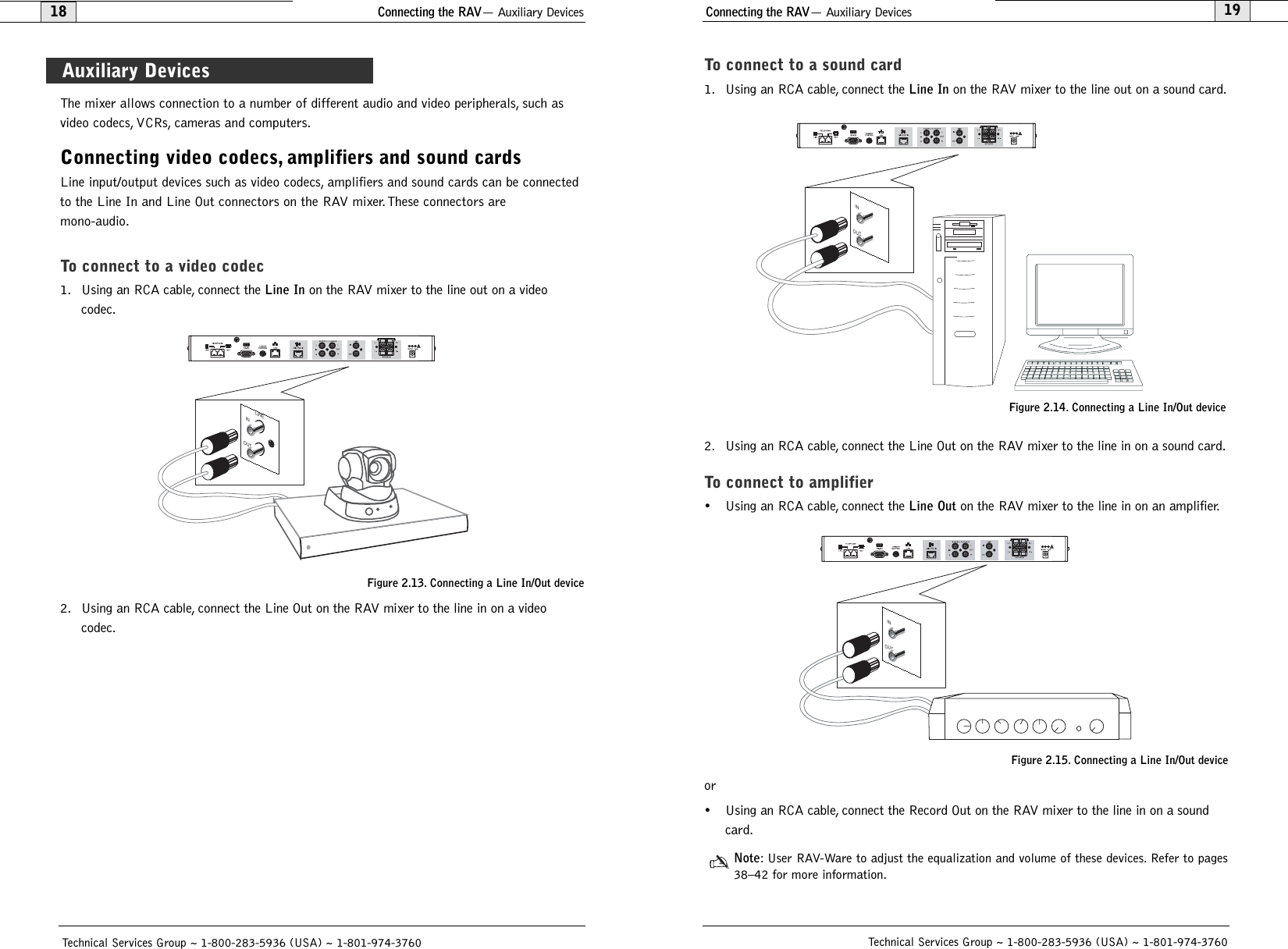 Connecting the RAV— Auxiliary Devices19To connect to a sound card1. Using an RCA cable, connect the Line Inon the RAV mixer to the line out on a sound card.2. Using an RCA cable, connect the Line Out on the RAV mixer to the line in on a sound card.To connect to amplifier• Using an RCA cable, connect the Line Outon the RAV mixer to the line in on an amplifier.or• Using an RCA cable, connect the Record Out on the RAV mixer to the line in on a soundcard.Note: User RAV-Ware to adjust the equalization and volume of these devices. Refer to pages38–42 for more information.Technical Services Group ~ 1-800-283-5936 (USA) ~ 1-801-974-3760Connecting the RAV— Auxiliary Devices18Technical Services Group ~ 1-800-283-5936 (USA) ~ 1-801-974-3760The mixer allows connection to a number of different audio and video peripherals, such asvideo codecs, VCRs, cameras and computers.Connecting video codecs, amplifiers and sound cardsLine input/output devices such as video codecs, amplifiers and sound cards can be connectedto the Line In and Line Out connectors on the RAV mixer. These connectors are mono-audio.To connect to a video codec1. Using an RCA cable, connect the Line Inon the RAV mixer to the line out on a videocodec.2. Using an RCA cable, connect the Line Out on the RAV mixer to the line in on a videocodec.INOUTLINEFigure 2.13. Connecting a Line In/Out deviceAuxiliary DevicesINOUTINOUTFigure 2.14. Connecting a Line In/Out deviceFigure 2.15. Connecting a Line In/Out device