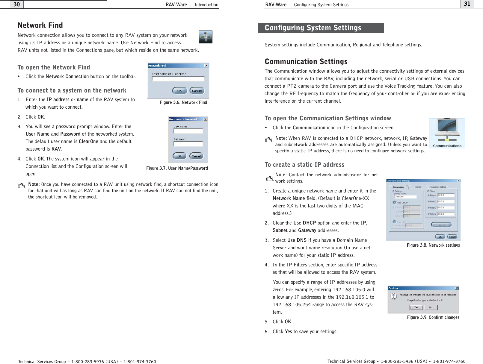 RAV-Ware — Configuring System Settings31RAV-Ware — Introduction30Network FindNetwork connection allows you to connect to any RAV system on your networkusing its IP address or a unique network name. Use Network Find to accessRAV units not listed in the Connections pane, but which reside on the same network.To open the Network Find• Click the Network Connectionbutton on the toolbar.To connect to a system on the network1. Enter the IP addressor nameof the RAV system towhich you want to connect.2. Click OK.3. You will see a password prompt window. Enter theUser Nameand Passwordof the networked system.The default user name is ClearOneand the defaultpassword is RAV.4. Click OK.The system icon will appear in theConnection list and the Configuration screen willopen.Note: Once you have connected to a RAV unit using network find, a shortcut connection iconfor that unit will as long as RAV can find the unit on the network. If RAV can not find the unit,the shortcut icon will be removed.Technical Services Group ~ 1-800-283-5936 (USA) ~ 1-801-974-3760System settings include Communication, Regional and Telephone settings.Communication SettingsThe Communication window allows you to adjust the connectivity settings of external devicesthat communicate with the RAV, including the network, serial or USB connections. You canconnect a PTZ camera to the Camera port and use the Voice Tracking feature. You can alsochange the RF frequency to match the frequency of your controller or if you are experiencinginterference on the current channel.To open the Communication Settings window• Click the Communicationicon in the Configuration screen.Note: When RAV is connected to a DHCP network, network, IP, Gatewayand subnetwork addresses are automatically assigned. Unless you want tospecify a static IP address, there is no need to configure network settings.To create a static IP addressNote: Contact the network administrator for net-work settings.1. Create a unique network name and enter it in theNetwork Namefield. (Default is ClearOne-XXwhere XX is the last two digits of the MACaddress.) 2. Clear the Use DHCP option and enter the IP,Subnet and Gateway addresses.3. Select Use DNSif you have a Domain NameServer and want name resolution (to use a net-work name) for your static IP address.4. In the IP Filters section, enter specific IP address-es that will be allowed to access the RAV system.You can specify a range of IP addresses by usingzeros. For example, entering 192.168.105.0 willallow any IP addresses in the 192.168.105.1 to192.168.105.254 range to access the RAV sys-tem.5. Click OK.6. Click Ye sto save your settings.Technical Services Group ~ 1-800-283-5936 (USA) ~ 1-801-974-3760Figure 3.8. Network settingsConfiguring System SettingsFigure 3.6. Network FindFigure 3.7. User Name/PasswordFigure 3.9. Confirm changes