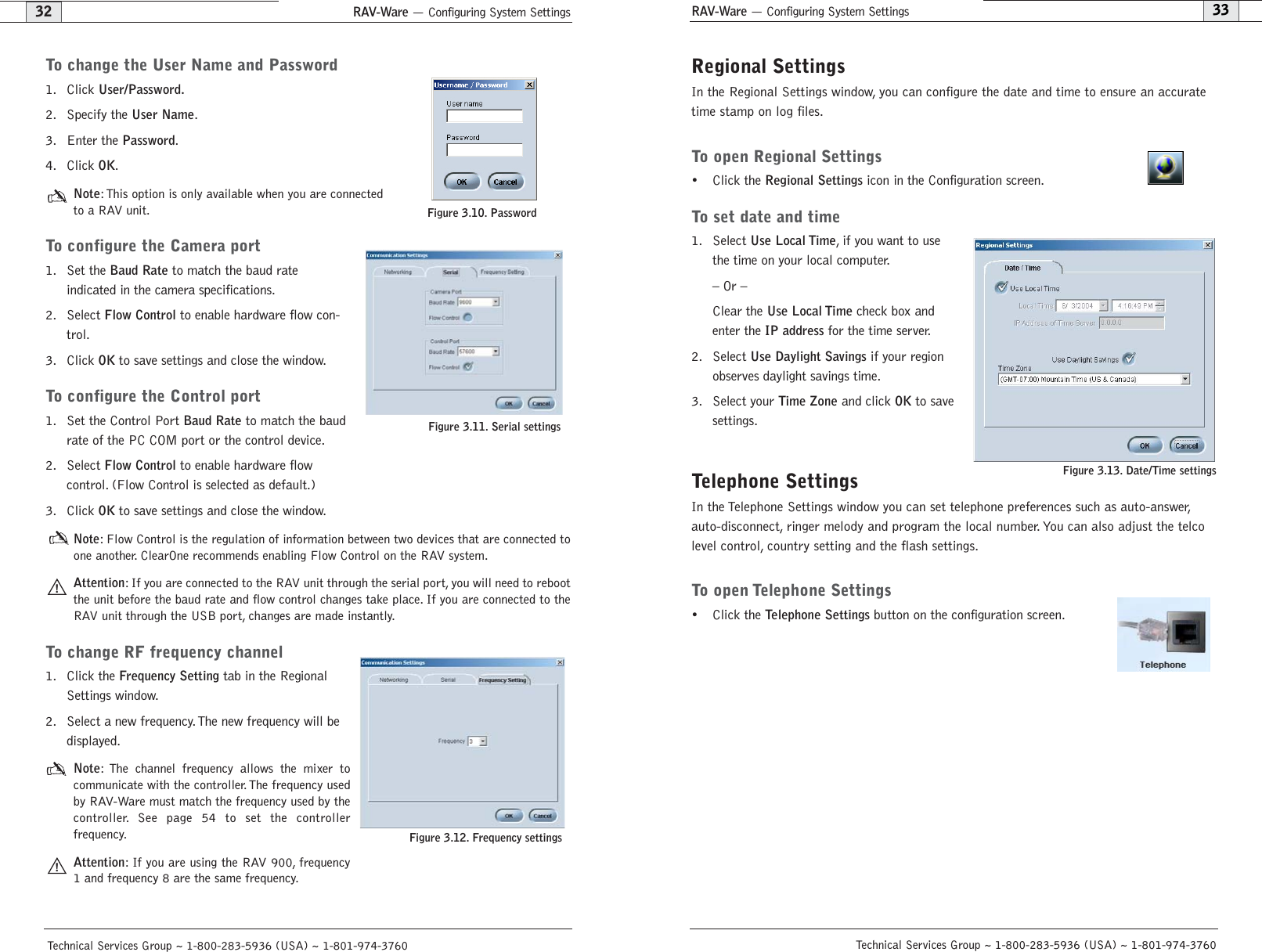 RAV-Ware — Configuring System SettingsRAV-Ware — Configuring System SettingsRegional SettingsIn the Regional Settings window, you can configure the date and time to ensure an accuratetime stamp on log files.To open Regional Settings• Click the Regional Settingsicon in the Configuration screen.To set date and time1. Select Use Local Time, if you want to usethe time on your local computer.– Or –Clear the Use Local Timecheck box andenter the IP addressfor the time server.2. Select Use Daylight Savingsif your regionobserves daylight savings time.3. Select your Time Zoneand click OKto savesettings.Telephone SettingsIn the Telephone Settings window you can set telephone preferences such as auto-answer,auto-disconnect, ringer melody and program the local number. You can also adjust the telcolevel control, country setting and the flash settings.To open Telephone Settings• Click the Telephone Settingsbutton on the configuration screen.Figure 3.13. Date/Time settings 33Technical Services Group ~ 1-800-283-5936 (USA) ~ 1-801-974-3760To change the User Name and Password1. Click User/Password.2. Specify the User Name.3. Enter the Password.4. Click OK.Note: This option is only available when you are connectedto a RAV unit.To configure the Camera port1. Set the Baud Rateto match the baud rate indicated in the camera specifications.2. Select Flow Controlto enable hardware flow con-trol.3. Click OKto save settings and close the window.To configure the Control port1. Set the Control Port Baud Rateto match the baudrate of the PC COM port or the control device.2. Select Flow Controlto enable hardware flow control. (Flow Control is selected as default.)3. Click OKto save settings and close the window.Note: Flow Control is the regulation of information between two devices that are connected toone another. ClearOne recommends enabling Flow Control on the RAV system.Attention: If you are connected to the RAV unit through the serial port, you will need to rebootthe unit before the baud rate and flow control changes take place. If you are connected to theRAV unit through the USB port, changes are made instantly.To change RF frequency channel1. Click the Frequency Settingtab in the RegionalSettings window.2. Select a new frequency. The new frequency will bedisplayed.Note: The channel frequency allows the mixer tocommunicate with the controller. The frequency usedby RAV-Ware must match the frequency used by thecontroller. See page 54 to set the controller frequency.Attention: If you are using the RAV 900, frequency1 and frequency 8 are the same frequency.Figure 3.11. Serial settings32Technical Services Group ~ 1-800-283-5936 (USA) ~ 1-801-974-3760Figure 3.10. PasswordFigure 3.12. Frequency settings!!