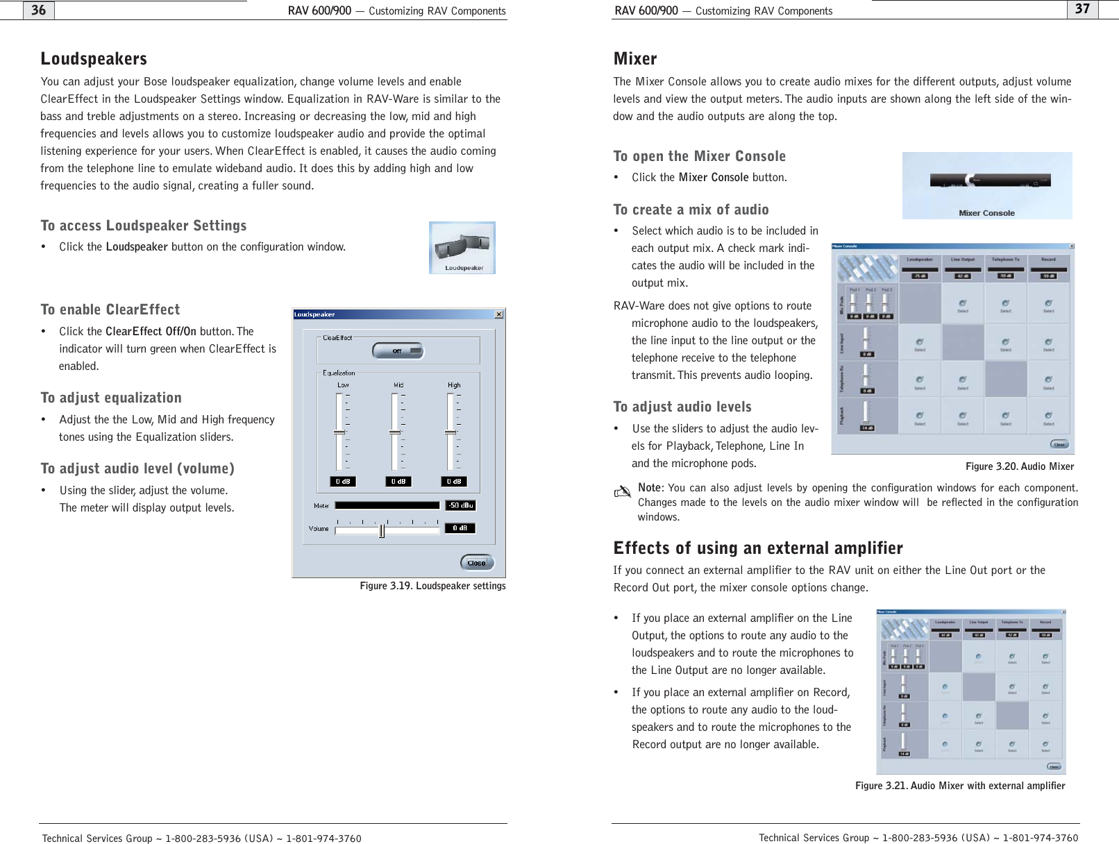 RAV 600/900 — Customizing RAV ComponentsRAV 600/900 — Customizing RAV Components37Technical Services Group ~ 1-800-283-5936 (USA) ~ 1-801-974-376036Technical Services Group ~ 1-800-283-5936 (USA) ~ 1-801-974-3760MixerThe Mixer Console allows you to create audio mixes for the different outputs, adjust volumelevels and view the output meters. The audio inputs are shown along the left side of the win-dow and the audio outputs are along the top.To open the Mixer Console• Click the Mixer Consolebutton.To create a mix of audio• Select which audio is to be included ineach output mix. A check mark indi-cates the audio will be included in theoutput mix.RAV-Ware does not give options to routemicrophone audio to the loudspeakers,the line input to the line output or thetelephone receive to the telephonetransmit. This prevents audio looping.To adjust audio levels• Use the sliders to adjust the audio lev-els for Playback, Telephone, Line Inand the microphone pods.Note: You can also adjust levels by opening the configuration windows for each component.Changes made to the levels on the audio mixer window will  be reflected in the configurationwindows.Effects of using an external amplifierIf you connect an external amplifier to the RAV unit on either the Line Out port or theRecord Out port, the mixer console options change.• If you place an external amplifier on the LineOutput, the options to route any audio to theloudspeakers and to route the microphones tothe Line Output are no longer available.• If you place an external amplifier on Record,the options to route any audio to the loud-speakers and to route the microphones to theRecord output are no longer available.Figure 3.20. Audio Mixer LoudspeakersYou can adjust your Bose loudspeaker equalization, change volume levels and enableClearEffect in the Loudspeaker Settings window. Equalization in RAV-Ware is similar to thebass and treble adjustments on a stereo. Increasing or decreasing the low, mid and high frequencies and levels allows you to customize loudspeaker audio and provide the optimal listening experience for your users. When ClearEffect is enabled, it causes the audio comingfrom the telephone line to emulate wideband audio. It does this by adding high and low frequencies to the audio signal, creating a fuller sound.To access Loudspeaker Settings• Click the Loudspeakerbutton on the configuration window.To enable ClearEffect• Click the ClearEffect Off/Onbutton. The indicator will turn green when ClearEffect isenabled.To adjust equalization• Adjust the the Low, Mid and High frequencytones using the Equalization sliders.To adjust audio level (volume)• Using the slider, adjust the volume.The meter will display output levels.Figure 3.19. Loudspeaker settings Figure 3.21. Audio Mixer with external amplifier 
