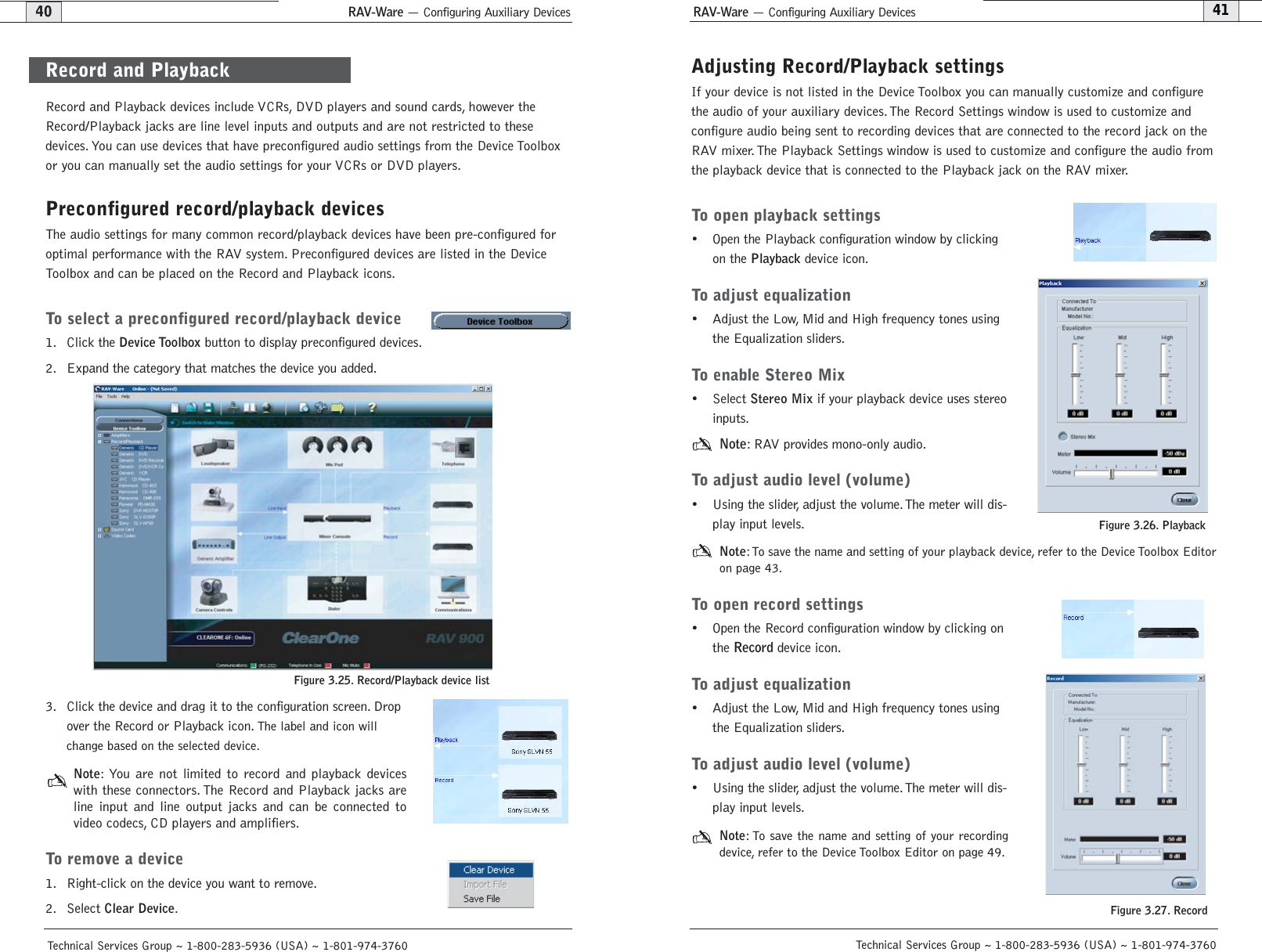 RAV-Ware — Configuring Auxiliary Devices RAV-Ware — Configuring Auxiliary Devices41Technical Services Group ~ 1-800-283-5936 (USA) ~ 1-801-974-376040Technical Services Group ~ 1-800-283-5936 (USA) ~ 1-801-974-3760Adjusting Record/Playback settingsIf your device is not listed in the Device Toolbox you can manually customize and configurethe audio of your auxiliary devices.The Record Settings window is used to customize andconfigure audio being sent to recording devices that are connected to the record jack on theRAV mixer. The Playback Settings window is used to customize and configure the audio fromthe playback device that is connected to the Playback jack on the RAV mixer.To open playback settings• Open the Playback configuration window by clickingon the Playbackdevice icon.To adjust equalization• Adjust the Low, Mid and High frequency tones usingthe Equalization sliders.To enable Stereo Mix• Select Stereo Mixif your playback device uses stereoinputs.Note: RAV provides mono-only audio.To adjust audio level (volume)• Using the slider, adjust the volume.The meter will dis-play input levels.Note:To save the name and setting of your playback device, refer to the Device Toolbox Editoron page 43.To open record settings• Open the Record configuration window by clicking onthe Record device icon.To adjust equalization• Adjust the Low, Mid and High frequency tones usingthe Equalization sliders.To adjust audio level (volume)• Using the slider, adjust the volume.The meter will dis-play input levels.Note: To save the name and setting of your recordingdevice, refer to the Device Toolbox Editor on page 49.Figure 3.26. Playback Figure 3.27. Record Record and Playback devices include VCRs, DVD players and sound cards, however theRecord/Playback jacks are line level inputs and outputs and are not restricted to thesedevices. You can use devices that have preconfigured audio settings from the Device Toolboxor you can manually set the audio settings for your VCRs or DVD players.Preconfigured record/playback devicesThe audio settings for many common record/playback devices have been pre-configured foroptimal performance with the RAV system. Preconfigured devices are listed in the DeviceToolbox and can be placed on the Record and Playback icons.To select a preconfigured record/playback device1. Click the Device Toolboxbutton to display preconfigured devices.2. Expand the category that matches the device you added.3. Click the device and drag it to the configuration screen. Dropover the Record or Playback icon. The label and icon willchange based on the selected device.Note:You are not limited to record and playback deviceswith these connectors. The Record and Playback jacks areline input and line output jacks and can be connected tovideo codecs, CD players and amplifiers.To remove a device1. Right-click on the device you want to remove.2. Select Clear Device.Figure 3.25. Record/Playback device listRecord and Playback