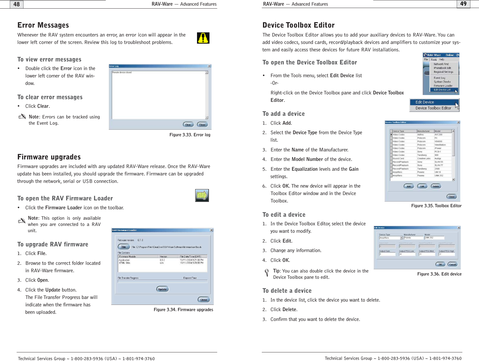 RAV-Ware — Advanced FeaturesRAV-Ware — Advanced Features49Technical Services Group ~ 1-800-283-5936 (USA) ~ 1-801-974-376048Technical Services Group ~ 1-800-283-5936 (USA) ~ 1-801-974-3760Device Toolbox EditorThe Device Toolbox Editor allows you to add your auxiliary devices to RAV-Ware. You canadd video codecs, sound cards, record/playback devices and amplifiers to customize your sys-tem and easily access these devices for future RAV installations.To open the Device Toolbox Editor• From the Tools menu, select Edit Devicelist -Or- Right-click on the Device Toolbox pane and click Device ToolboxEditor.To add a device1. Click Add.2. Select the Device Typefrom the Device Typelist.3. Enter the Nameof the Manufacturer.4. Enter the Model Numberof the device.5. Enter the Equalizationlevels and the Gainsettings.6. Click OK.The new device will appear in theToolbox Editor window and in the DeviceToolbox.To edit a device1. In the Device Toolbox Editor, select the deviceyou want to modify.2. Click Edit.3. Change any information.4. Click OK.Tip: You can also double click the device in theDevice Toolbox pane to edit.To delete a device1. In the device list, click the device you want to delete.2. Click Delete.3. Confirm that you want to delete the device.Figure 3.35. Toolbox EditorFigure 3.36. Edit deviceError MessagesWhenever the RAV system encounters an error, an error icon will appear in thelower left corner of the screen. Review this log to troubleshoot problems.To view error messages• Double click the Erroricon in thelower left corner of the RAV win-dow.To clear error messages•Click Clear.Note: Errors can be tracked usingthe Event Log.Firmware upgradesFirmware upgrades are included with any updated RAV-Ware release. Once the RAV-Wareupdate has been installed, you should upgrade the firmware. Firmware can be upgradedthrough the network, serial or USB connection.To open the RAV Firmware Loader• Click the Firmware Loadericon on the toolbar.Note: This option is only availablewhen you are connected to a RAVunit.To upgrade RAV firmware1. Click File.2. Browse to the correct folder locatedin RAV-Ware firmware.3. Click Open.4. Click the Updatebutton.The File Transfer Progress bar willindicate when the firmware hasbeen uploaded.Figure 3.34. Firmware upgradesFigure 3.33. Error log/