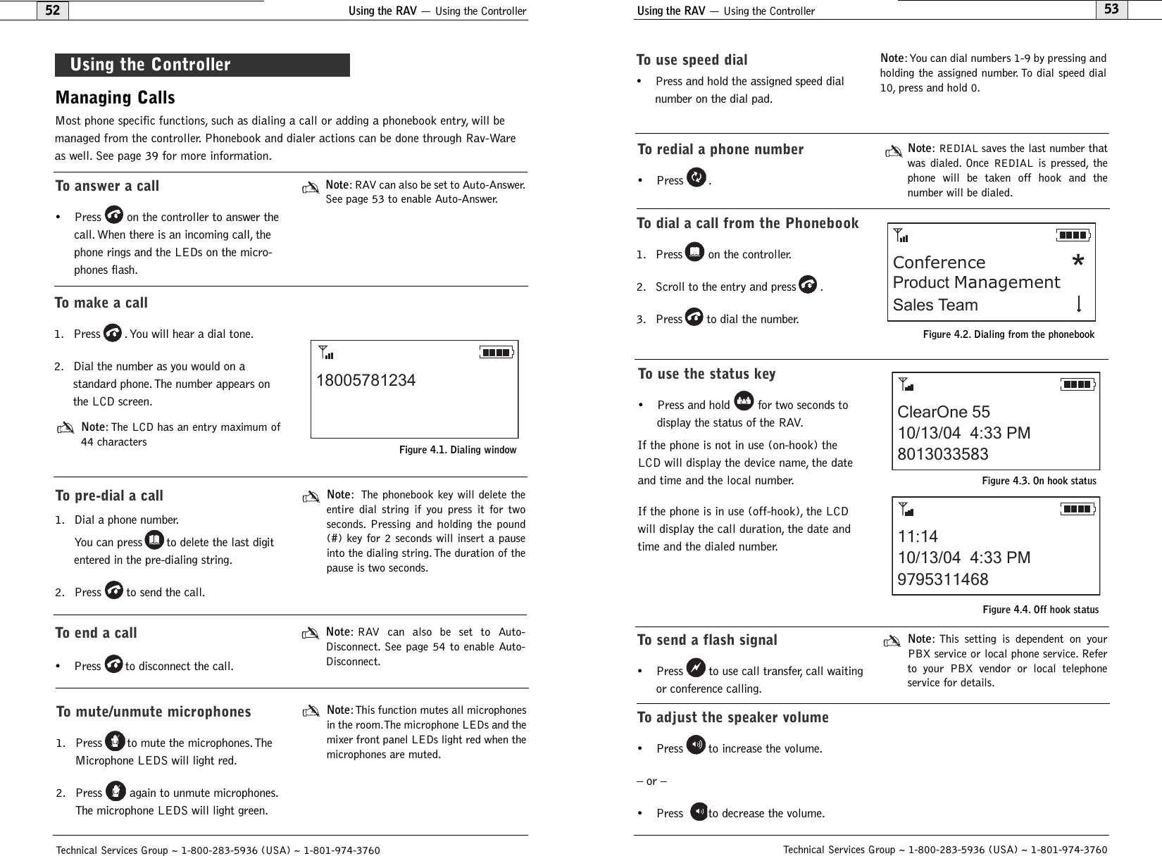 Using the RAV — Using the Controller53Technical Services Group ~ 1-800-283-5936 (USA) ~ 1-801-974-3760Using the RAV — Using the Controller52Technical Services Group ~ 1-800-283-5936 (USA) ~ 1-801-974-3760Managing CallsMost phone specific functions, such as dialing a call or adding a phonebook entry, will bemanaged from the controller. Phonebook and dialer actions can be done through Rav-Wareas well. See page 39 for more information.Using the ControllerTo answer a call• Press on the controller to answer thecall. When there is an incoming call, thephone rings and the LEDs on the micro-phones flash.Note: RAV can also be set to Auto-Answer.See page 53 to enable Auto-Answer.To make a call1. Press . You will hear a dial tone.2. Dial the number as you would on a standard phone. The number appears onthe LCD screen.Note: The LCD has an entry maximum of44 characters 18005781234Figure 4.1. Dialing windowTo pre-dial a call1. Dial a phone number.You can press to delete the last digitentered in the pre-dialing string.2. Press to send the call.Note: The phonebook key will delete theentire dial string if you press it for twoseconds. Pressing and holding the pound(#) key for 2 seconds will insert a pauseinto the dialing string.The duration of thepause is two seconds.To use speed dial• Press and hold the assigned speed dialnumber on the dial pad.Note:You can dial numbers 1-9 by pressing andholding the assigned number. To dial speed dial10, press and hold 0.To redial a phone number• Press .Note:REDIAL saves the last number thatwas dialed. Once REDIAL is pressed, thephone will be taken off hook and the number will be dialed.To dial a call from the Phonebook1. Press on the controller.2. Scroll to the entry and press .3. Press to dial the number.ConferenceSales TeamProduct Management *Figure 4.2. Dialing from the phonebookTo use the status key• Press and hold for two seconds todisplay the status of the RAV.If the phone is not in use (on-hook) theLCD will display the device name, the dateand time and the local number.If the phone is in use (off-hook), the LCDwill display the call duration, the date andtime and the dialed number.To send a flash signal• Press to use call transfer, call waitingor conference calling.Note: This setting is dependent on yourPBX service or local phone service. Referto your PBX vendor or local telephoneservice for details.To adjust the speaker volume• Press to increase the volume.– or –• Press to decrease the volume.To end a call• Press to disconnect the call.Note: RAV can also be set to Auto-Disconnect. See page 54 to enable Auto-Disconnect.To mute/unmute microphones1. Press to mute the microphones. TheMicrophone LEDS will light red.2. Press again to unmute microphones.The microphone LEDS will light green.Note:This function mutes all microphonesin the room.The microphone LEDs and themixer front panel LEDs light red when themicrophones are muted.ClearOne 5510/13/04  4:33 PM801303358311:1410/13/04  4:33 PM9795311468Figure 4.3. On hook statusFigure 4.4. Off hook status