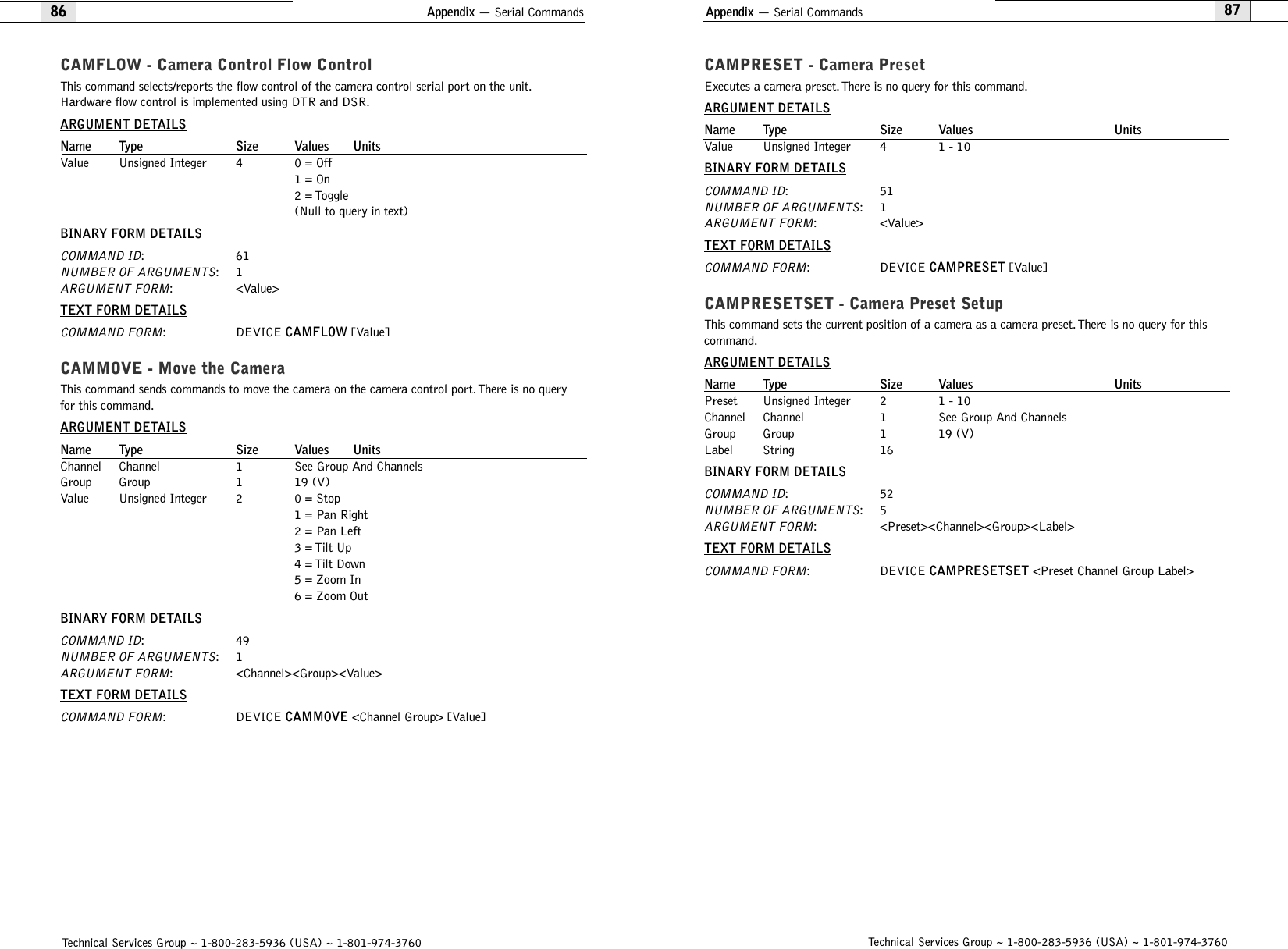 Appendix — Serial Commands87CAMPRESET - Camera Preset Executes a camera preset.There is no query for this command.ARGUMENT DETAILSName Type Size Values UnitsValue Unsigned Integer 4 1 - 10BINARY FORM DETAILSCOMMAND ID:51NUMBER OF ARGUMENTS:1ARGUMENT FORM: &lt;Value&gt;TEXT FORM DETAILSCOMMAND FORM: DEVICE CAMPRESET [Value]CAMPRESETSET - Camera Preset SetupThis command sets the current position of a camera as a camera preset. There is no query for thiscommand.ARGUMENT DETAILSName Type Size Values UnitsPreset Unsigned Integer 2 1 - 10Channel Channel 1 See Group And ChannelsGroup Group 1 19 (V)Label String 16BINARY FORM DETAILSCOMMAND ID:52NUMBER OF ARGUMENTS:5ARGUMENT FORM: &lt;Preset&gt;&lt;Channel&gt;&lt;Group&gt;&lt;Label&gt;TEXT FORM DETAILSCOMMAND FORM: DEVICE CAMPRESETSET &lt;Preset Channel Group Label&gt;Technical Services Group ~ 1-800-283-5936 (USA) ~ 1-801-974-3760Appendix — Serial Commands86CAMFLOW - Camera Control Flow ControlThis command selects/reports the flow control of the camera control serial port on the unit.Hardware flow control is implemented using DTR and DSR.ARGUMENT DETAILSName Type Size Values UnitsValue Unsigned Integer 4 0 = Off1 = On2 = Toggle(Null to query in text)BINARY FORM DETAILSCOMMAND ID:61NUMBER OF ARGUMENTS:1ARGUMENT FORM: &lt;Value&gt;TEXT FORM DETAILSCOMMAND FORM: DEVICE CAMFLOW [Value] CAMMOVE - Move the CameraThis command sends commands to move the camera on the camera control port. There is no queryfor this command.ARGUMENT DETAILSName Type Size Values UnitsChannel Channel 1 See Group And ChannelsGroup Group 1 19 (V)Value Unsigned Integer 2 0 = Stop1 = Pan Right2 = Pan Left3 = Tilt Up4 = Tilt Down5 = Zoom In6 = Zoom OutBINARY FORM DETAILSCOMMAND ID:49NUMBER OF ARGUMENTS:1ARGUMENT FORM: &lt;Channel&gt;&lt;Group&gt;&lt;Value&gt;TEXT FORM DETAILSCOMMAND FORM: DEVICE CAMMOVE &lt;Channel Group&gt; [Value]Technical Services Group ~ 1-800-283-5936 (USA) ~ 1-801-974-3760
