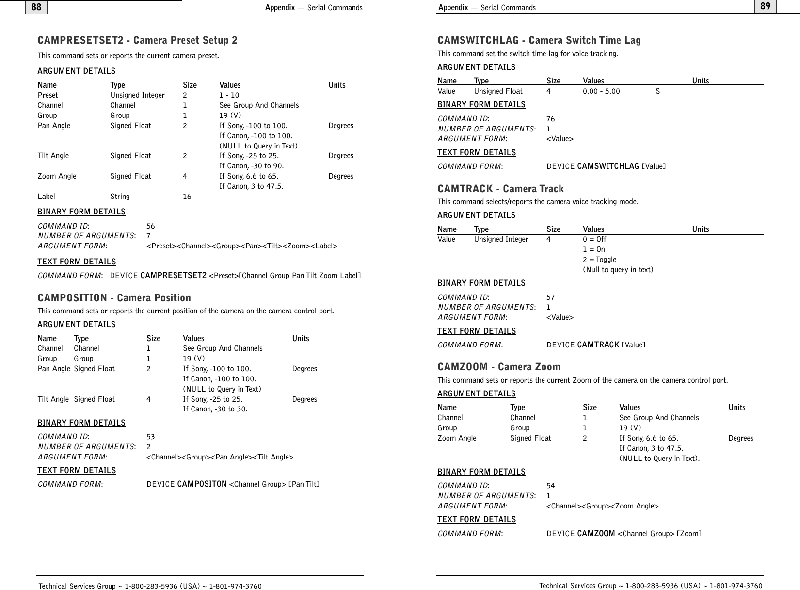 Appendix — Serial Commands89CAMSWITCHLAG - Camera Switch Time LagThis command set the switch time lag for voice tracking.ARGUMENT DETAILSName Type Size Values UnitsValue Unsigned Float 4 0.00 - 5.00 SBINARY FORM DETAILSCOMMAND ID:76NUMBER OF ARGUMENTS:1ARGUMENT FORM: &lt;Value&gt;TEXT FORM DETAILSCOMMAND FORM: DEVICE CAMSWITCHLAG [Value]CAMTRACK - Camera TrackThis command selects/reports the camera voice tracking mode.ARGUMENT DETAILSName Type Size Values UnitsValue Unsigned Integer 4 0 = Off1 = On2 = Toggle(Null to query in text)BINARY FORM DETAILSCOMMAND ID:57NUMBER OF ARGUMENTS:1ARGUMENT FORM: &lt;Value&gt;TEXT FORM DETAILSCOMMAND FORM: DEVICE CAMTRACK [Value] CAMZOOM - Camera ZoomThis command sets or reports the current Zoom of the camera on the camera control port.ARGUMENT DETAILSName Type Size Values UnitsChannel Channel 1 See Group And ChannelsGroup Group 1 19 (V)Zoom Angle Signed Float 2 If Sony, 6.6 to 65. DegreesIf Canon, 3 to 47.5.(NULL to Query in Text).BINARY FORM DETAILSCOMMAND ID:54NUMBER OF ARGUMENTS:1ARGUMENT FORM: &lt;Channel&gt;&lt;Group&gt;&lt;Zoom Angle&gt;TEXT FORM DETAILSCOMMAND FORM: DEVICE CAMZOOM &lt;Channel Group&gt; [Zoom]Technical Services Group ~ 1-800-283-5936 (USA) ~ 1-801-974-3760Appendix — Serial Commands88CAMPRESETSET2 - Camera Preset Setup 2This command sets or reports the current camera preset.ARGUMENT DETAILSName Type Size Values UnitsPreset Unsigned Integer 2 1 - 10Channel Channel 1 See Group And ChannelsGroup Group 1 19 (V)Pan Angle Signed Float 2 If Sony, -100 to 100. DegreesIf Canon, -100 to 100.(NULL to Query in Text)Tilt Angle Signed Float 2 If Sony, -25 to 25. DegreesIf Canon, -30 to 90.Zoom Angle Signed Float 4 If Sony, 6.6 to 65. DegreesIf Canon, 3 to 47.5.Label String 16BINARY FORM DETAILSCOMMAND ID:56NUMBER OF ARGUMENTS:7ARGUMENT FORM: &lt;Preset&gt;&lt;Channel&gt;&lt;Group&gt;&lt;Pan&gt;&lt;Tilt&gt;&lt;Zoom&gt;&lt;Label&gt;TEXT FORM DETAILSCOMMAND FORM: DEVICE CAMPRESETSET2 &lt;Preset&gt;[Channel Group Pan Tilt Zoom Label]CAMPOSITION - Camera PositionThis command sets or reports the current position of the camera on the camera control port.ARGUMENT DETAILSName Type Size Values UnitsChannel Channel 1 See Group And ChannelsGroup Group 1 19 (V)Pan Angle Signed Float 2 If Sony, -100 to 100. DegreesIf Canon, -100 to 100.(NULL to Query in Text)Tilt Angle Signed Float 4 If Sony, -25 to 25. DegreesIf Canon, -30 to 30.BINARY FORM DETAILSCOMMAND ID:53NUMBER OF ARGUMENTS:2ARGUMENT FORM: &lt;Channel&gt;&lt;Group&gt;&lt;Pan Angle&gt;&lt;Tilt Angle&gt;TEXT FORM DETAILSCOMMAND FORM: DEVICE CAMPOSITON &lt;Channel Group&gt; [Pan Tilt]Technical Services Group ~ 1-800-283-5936 (USA) ~ 1-801-974-3760