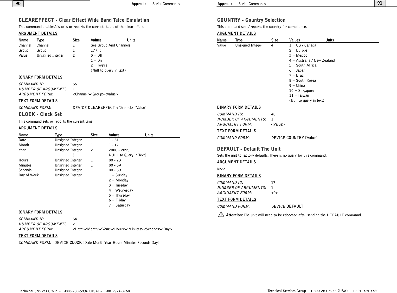 Appendix — Serial Commands91COUNTRY - Country SelectionThis command sets / reports the country for compliance.ARGUMENT DETAILSName Type Size Values UnitsValue Unsigned Integer 4 1 = US / Canada2 = Europe3 = Mexico4 = Australia / New Zealand5 = South Africa6 = Japan7 = Brazil8 = South Korea9 = China10 = Singapore11 = Taiwan(Null to query in text)BINARY FORM DETAILSCOMMAND ID:40NUMBER OF ARGUMENTS:1ARGUMENT FORM: &lt;Value&gt;TEXT FORM DETAILSCOMMAND FORM: DEVICE COUNTRY [Value]DEFAULT - Default The Unit Sets the unit to factory defaults. There is no query for this command.ARGUMENT DETAILSNoneBINARY FORM DETAILSCOMMAND ID:17NUMBER OF ARGUMENTS:1ARGUMENT FORM: &lt;0&gt;TEXT FORM DETAILSCOMMAND FORM: DEVICE DEFAULTAttention: The unit will need to be rebooted after sending the DEFAULT command.Technical Services Group ~ 1-800-283-5936 (USA) ~ 1-801-974-3760Appendix — Serial Commands90CLEAREFFECT - Clear Effect Wide Band Telco EmulationThis command enables/disables or reports the current status of the clear effect.ARGUMENT DETAILSName Type Size Values UnitsChannel Channel 1 See Group And ChannelsGroup Group 1 17 (T)Value Unsigned Integer 2 0 = Off1 = On2 = Toggle(Null to query in text)BINARY FORM DETAILSCOMMAND ID:66NUMBER OF ARGUMENTS:1ARGUMENT FORM: &lt;Channel&gt;&lt;Group&gt;&lt;Value&gt;TEXT FORM DETAILSCOMMAND FORM: DEVICE CLEAREFFECT &lt;Channel&gt; [Value] CLOCK - Clock SetThis command sets or reports the current time.ARGUMENT DETAILSName Type Size Values UnitsDate Unsigned Integer 1 1 - 31Month Unsigned Integer 1 1 - 12Year Unsigned Integer 2 2000 - 2099( NULL to Query in Text)Hours Unsigned Integer 1 00 - 23Minutes Unsigned Integer 1 00 - 59Seconds Unsigned Integer 1 00 - 59Day of Week Unsigned Integer 1 1 = Sunday2 = Monday3 = Tuesday4 = Wednesday5 = Thursday6 = Friday7 = SaturdayBINARY FORM DETAILSCOMMAND ID:64NUMBER OF ARGUMENTS:2ARGUMENT FORM: &lt;Date&gt;&lt;Month&gt;&lt;Year&gt;&lt;Hours&gt;&lt;Minutes&gt;&lt;Seconds&gt;&lt;Day&gt;TEXT FORM DETAILSCOMMAND FORM: DEVICE CLOCK [Date Month Year Hours Minutes Seconds Day]Technical Services Group ~ 1-800-283-5936 (USA) ~ 1-801-974-3760