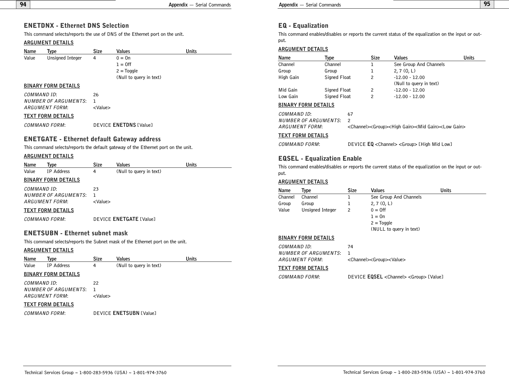 Appendix — Serial Commands95EQ - EqualizationThis command enables/disables or reports the current status of the equalization on the input or out-put.ARGUMENT DETAILSName Type Size Values UnitsChannel Channel 1 See Group And ChannelsGroup Group 1 2, 7 (O, L)High Gain Signed Float 2 -12.00 - 12.00(Null to query in text)Mid Gain Signed Float 2 -12.00 - 12.00Low Gain Signed Float 2 -12.00 - 12.00BINARY FORM DETAILSCOMMAND ID:67NUMBER OF ARGUMENTS:2ARGUMENT FORM: &lt;Channel&gt;&lt;Group&gt;&lt;High Gain&gt;&lt;Mid Gain&gt;&lt;Low Gain&gt;TEXT FORM DETAILSCOMMAND FORM: DEVICE EQ &lt;Channel&gt; &lt;Group&gt; [High Mid Low] EQSEL - Equalization EnableThis command enables/disables or reports the current status of the equalization on the input or out-put.ARGUMENT DETAILSName Type Size Values UnitsChannel Channel 1 See Group And ChannelsGroup Group 1 2, 7 (O, L)Value Unsigned Integer 2 0 = Off1 = On2 = Toggle(NULL to query in text)BINARY FORM DETAILSCOMMAND ID:74NUMBER OF ARGUMENTS:1ARGUMENT FORM: &lt;Channel&gt;&lt;Group&gt;&lt;Value&gt;TEXT FORM DETAILSCOMMAND FORM: DEVICE EQSEL &lt;Channel&gt; &lt;Group&gt; [Value] Technical Services Group ~ 1-800-283-5936 (USA) ~ 1-801-974-3760Appendix — Serial Commands94ENETDNX - Ethernet DNS SelectionThis command selects/reports the use of DNS of the Ethernet port on the unit.ARGUMENT DETAILSName Type Size Values UnitsValue Unsigned Integer 4 0 = On1 = Off2 = Toggle(Null to query in text)BINARY FORM DETAILSCOMMAND ID:26NUMBER OF ARGUMENTS:1ARGUMENT FORM: &lt;Value&gt;TEXT FORM DETAILSCOMMAND FORM: DEVICE ENETDNS [Value] ENETGATE - Ethernet default Gateway addressThis command selects/reports the default gateway of the Ethernet port on the unit.ARGUMENT DETAILSName Type Size Values UnitsValue IP Address 4 (Null to query in text)BINARY FORM DETAILSCOMMAND ID:23NUMBER OF ARGUMENTS:1ARGUMENT FORM: &lt;Value&gt;TEXT FORM DETAILSCOMMAND FORM: DEVICE ENETGATE [Value] ENETSUBN - Ethernet subnet maskThis command selects/reports the Subnet mask of the Ethernet port on the unit.ARGUMENT DETAILSName Type Size Values UnitsValue IP Address 4 (Null to query in text)BINARY FORM DETAILSCOMMAND ID:22NUMBER OF ARGUMENTS:1ARGUMENT FORM: &lt;Value&gt;TEXT FORM DETAILSCOMMAND FORM: DEVICE ENETSUBN [Value] Technical Services Group ~ 1-800-283-5936 (USA) ~ 1-801-974-3760