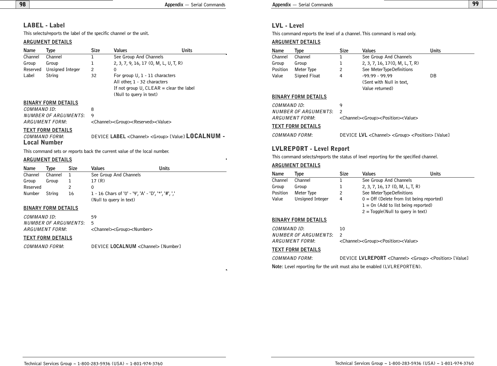 Appendix — Serial Commands99Appendix — Serial Commands98Technical Services Group ~ 1-800-283-5936 (USA) ~ 1-801-974-3760LVL - LevelThis command reports the level of a channel.This command is read only.ARGUMENT DETAILSName Type Size Values UnitsChannel Channel 1 See Group And ChannelsGroup Group 1 2, 3, 7, 16, 17(O, M, L,T, R)Position Meter Type 2 See  MeterTypeDefinitionsValue Signed Float 4 -99.99 - 99.99 DB(Sent with Null in text,Value returned)BINARY FORM DETAILSCOMMAND ID:9NUMBER OF ARGUMENTS:2ARGUMENT FORM: &lt;Channel&gt;&lt;Group&gt;&lt;Position&gt;&lt;Value&gt;TEXT FORM DETAILSCOMMAND FORM: DEVICE LVL &lt;Channel&gt; &lt;Group&gt; &lt;Position&gt; [Value] LVLREPORT - Level ReportThis command selects/reports the status of level reporting for the specified channel.ARGUMENT DETAILSName Type Size Values UnitsChannel Channel 1 See Group And ChannelsGroup Group 1 2,3,7,16,17 (O,M,L,T,R)Position Meter Type 2 See  MeterTypeDefinitionsValue Unsigned Integer 4 0 = Off (Delete from list being reported)1 = On (Add to list being reported)2 = Toggle(Null to query in text)BINARY FORM DETAILSCOMMAND ID:10NUMBER OF ARGUMENTS:2ARGUMENT FORM: &lt;Channel&gt;&lt;Group&gt;&lt;Position&gt;&lt;Value&gt;TEXT FORM DETAILSCOMMAND FORM: DEVICE LVLREPORT &lt;Channel&gt; &lt;Group&gt; &lt;Position&gt; [Value] Note: Level reporting for the unit must also be enabled (LVLREPORTEN).Technical Services Group ~ 1-800-283-5936 (USA) ~ 1-801-974-3760LABEL - LabelThis selects/reports the label of the specific channel or the unit.ARGUMENT DETAILSName Type Size Values UnitsChannel Channel 1 See Group And ChannelsGroup Group 1 2,3,7,9,16,17 (O,M,L,U,T,R)Reserved Unsigned Integer 2 0Label String 32 For group U, 1 - 11 charactersAll other, 1 - 32 charactersIf not group U, CLEAR = clear the label(Null to query in text)BINARY FORM DETAILSCOMMAND ID:8NUMBER OF ARGUMENTS:9ARGUMENT FORM: &lt;Channel&gt;&lt;Group&gt;&lt;Reserved&gt;&lt;Value&gt;TEXT FORM DETAILSCOMMAND FORM: DEVICE LABEL &lt;Channel&gt; &lt;Group&gt; [Value] LOCALNUM -Local NumberThis command sets or reports back the current value of the local number.ARGUMENT DETAILSName Type Size Values UnitsChannel Channel 1 See Group And ChannelsGroup Group 1 17 (R)Reserved 2 0Number String 16 1 - 16 Chars of &apos;0&apos; - &apos;9&apos;, &apos;A&apos; - &apos;D&apos;, &apos;*&apos;, &apos;#&apos;, &apos;,&apos;(Null to query in text)BINARY FORM DETAILSCOMMAND ID:59NUMBER OF ARGUMENTS:5ARGUMENT FORM: &lt;Channel&gt;&lt;Group&gt;&lt;Number&gt;TEXT FORM DETAILSCOMMAND FORM: DEVICE LOCALNUM &lt;Channel&gt; [Number] 