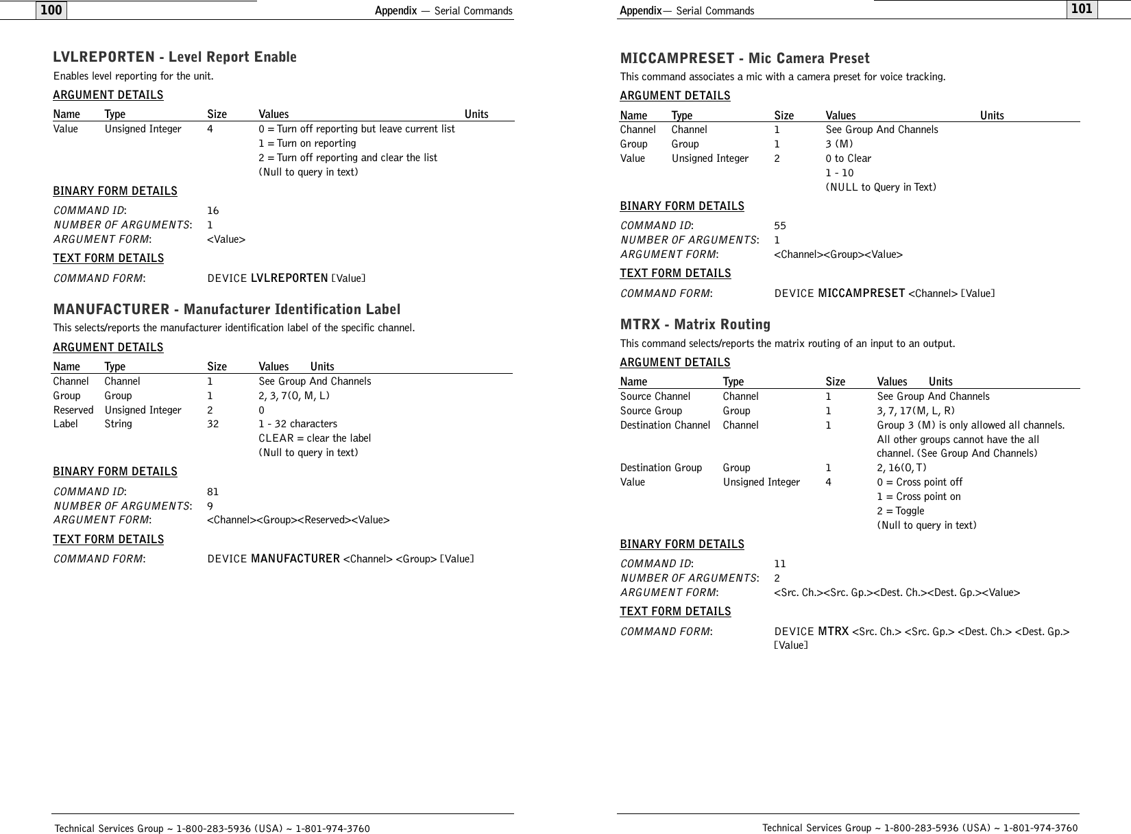 101Technical Services Group ~ 1-800-283-5936 (USA) ~ 1-801-974-3760Appendix — Serial Commands100LVLREPORTEN - Level Report EnableEnables level reporting for the unit.ARGUMENT DETAILSName Type Size Values UnitsValue Unsigned Integer 4 0 = Turn off reporting but leave current list1 = Turn on reporting2 = Turn off reporting and clear the list(Null to query in text)BINARY FORM DETAILSCOMMAND ID:16NUMBER OF ARGUMENTS:1ARGUMENT FORM: &lt;Value&gt;TEXT FORM DETAILSCOMMAND FORM: DEVICE LVLREPORTEN [Value] MANUFACTURER - Manufacturer Identification LabelThis selects/reports the manufacturer identification label of the specific channel.ARGUMENT DETAILSName Type Size Values UnitsChannel Channel 1 See Group And ChannelsGroup Group 1 2, 3, 7(O, M, L)Reserved Unsigned Integer 2 0Label String 32 1 - 32 charactersCLEAR = clear the label(Null to query in text)BINARY FORM DETAILSCOMMAND ID:81NUMBER OF ARGUMENTS:9ARGUMENT FORM: &lt;Channel&gt;&lt;Group&gt;&lt;Reserved&gt;&lt;Value&gt;TEXT FORM DETAILSCOMMAND FORM: DEVICE MANUFACTURER &lt;Channel&gt; &lt;Group&gt; [Value] Technical Services Group ~ 1-800-283-5936 (USA) ~ 1-801-974-3760Appendix— Serial CommandsMICCAMPRESET - Mic Camera PresetThis command associates a mic with a camera preset for voice tracking.ARGUMENT DETAILSName Type Size Values UnitsChannel Channel 1 See Group And ChannelsGroup Group 1 3 (M)Value Unsigned Integer 2 0 to Clear1 - 10(NULL to Query in Text)BINARY FORM DETAILSCOMMAND ID:55NUMBER OF ARGUMENTS:1ARGUMENT FORM: &lt;Channel&gt;&lt;Group&gt;&lt;Value&gt;TEXT FORM DETAILSCOMMAND FORM: DEVICE MICCAMPRESET &lt;Channel&gt; [Value]MTRX - Matrix RoutingThis command selects/reports the matrix routing of an input to an output.ARGUMENT DETAILSName Type Size Values UnitsSource Channel Channel 1 See Group And ChannelsSource Group Group 1 3, 7, 17(M, L, R)Destination Channel Channel 1 Group 3 (M) is only allowed all channels.All other groups cannot have the all channel. (See Group And Channels)Destination Group Group 1 2, 16(O, T)Value Unsigned Integer 4 0 = Cross point off1 = Cross point on2 = Toggle(Null to query in text)BINARY FORM DETAILSCOMMAND ID:11NUMBER OF ARGUMENTS:2ARGUMENT FORM: &lt;Src. Ch.&gt;&lt;Src. Gp.&gt;&lt;Dest. Ch.&gt;&lt;Dest. Gp.&gt;&lt;Value&gt;TEXT FORM DETAILSCOMMAND FORM: DEVICE MTRX &lt;Src. Ch.&gt; &lt;Src. Gp.&gt; &lt;Dest. Ch.&gt; &lt;Dest. Gp.&gt; [Value]