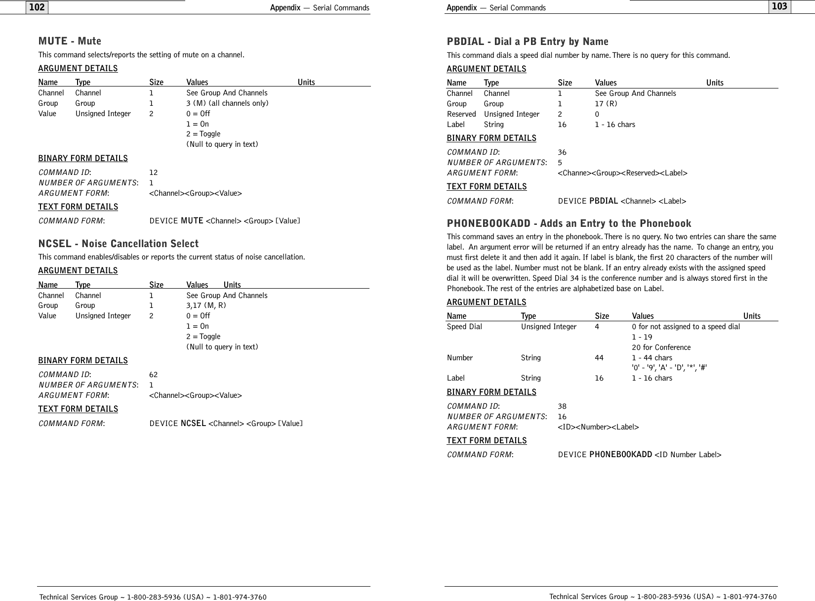 Appendix — Serial Commands103Technical Services Group ~ 1-800-283-5936 (USA) ~ 1-801-974-3760Appendix — Serial Commands102MUTE - MuteThis command selects/reports the setting of mute on a channel.ARGUMENT DETAILSName Type Size Values UnitsChannel Channel 1 See Group And ChannelsGroup Group 1 3 (M) (all channels only)Value Unsigned Integer 2 0 = Off1 = On2 = Toggle(Null to query in text)BINARY FORM DETAILSCOMMAND ID:12NUMBER OF ARGUMENTS:1ARGUMENT FORM: &lt;Channel&gt;&lt;Group&gt;&lt;Value&gt;TEXT FORM DETAILSCOMMAND FORM: DEVICE MUTE &lt;Channel&gt; &lt;Group&gt; [Value]NCSEL - Noise Cancellation SelectThis command enables/disables or reports the current status of noise cancellation.ARGUMENT DETAILSName Type Size Values UnitsChannel Channel 1 See Group And ChannelsGroup Group 1 3,17 (M, R)Value Unsigned Integer 2 0 = Off1 = On2 = Toggle(Null to query in text)BINARY FORM DETAILSCOMMAND ID:62NUMBER OF ARGUMENTS:1ARGUMENT FORM: &lt;Channel&gt;&lt;Group&gt;&lt;Value&gt;TEXT FORM DETAILSCOMMAND FORM: DEVICE NCSEL &lt;Channel&gt; &lt;Group&gt; [Value] Technical Services Group ~ 1-800-283-5936 (USA) ~ 1-801-974-3760PBDIAL - Dial a PB Entry by NameThis command dials a speed dial number by name.There is no query for this command.ARGUMENT DETAILSName Type Size Values UnitsChannel Channel 1 See Group And ChannelsGroup Group 1 17 (R)Reserved Unsigned Integer 2 0Label String 16 1 - 16 charsBINARY FORM DETAILSCOMMAND ID:36NUMBER OF ARGUMENTS:5ARGUMENT FORM: &lt;Channe&gt;&lt;Group&gt;&lt;Reserved&gt;&lt;Label&gt;TEXT FORM DETAILSCOMMAND FORM: DEVICE PBDIAL &lt;Channel&gt; &lt;Label&gt;PHONEBOOKADD - Adds an Entry to the PhonebookThis command saves an entry in the phonebook.There is no query. No two entries can share the samelabel. An argument error will be returned if an entry already has the name. To change an entry, youmust first delete it and then add it again. If label is blank, the first 20 characters of the number willbe used as the label. Number must not be blank. If an entry already exists with the assigned speeddial it will be overwritten. Speed Dial 34 is the conference number and is always stored first in thePhonebook.The rest of the entries are alphabetized base on Label.ARGUMENT DETAILSName Type Size Values UnitsSpeed Dial Unsigned Integer 4 0 for not assigned to a speed dial1 - 1920 for ConferenceNumber String 44 1 - 44 chars &apos;0&apos; - &apos;9&apos;, &apos;A&apos; - &apos;D&apos;, &apos;*&apos;, &apos;#&apos;Label String 16 1 - 16 charsBINARY FORM DETAILSCOMMAND ID:38NUMBER OF ARGUMENTS:16ARGUMENT FORM: &lt;ID&gt;&lt;Number&gt;&lt;Label&gt;TEXT FORM DETAILSCOMMAND FORM: DEVICE PHONEBOOKADD &lt;ID Number Label&gt;