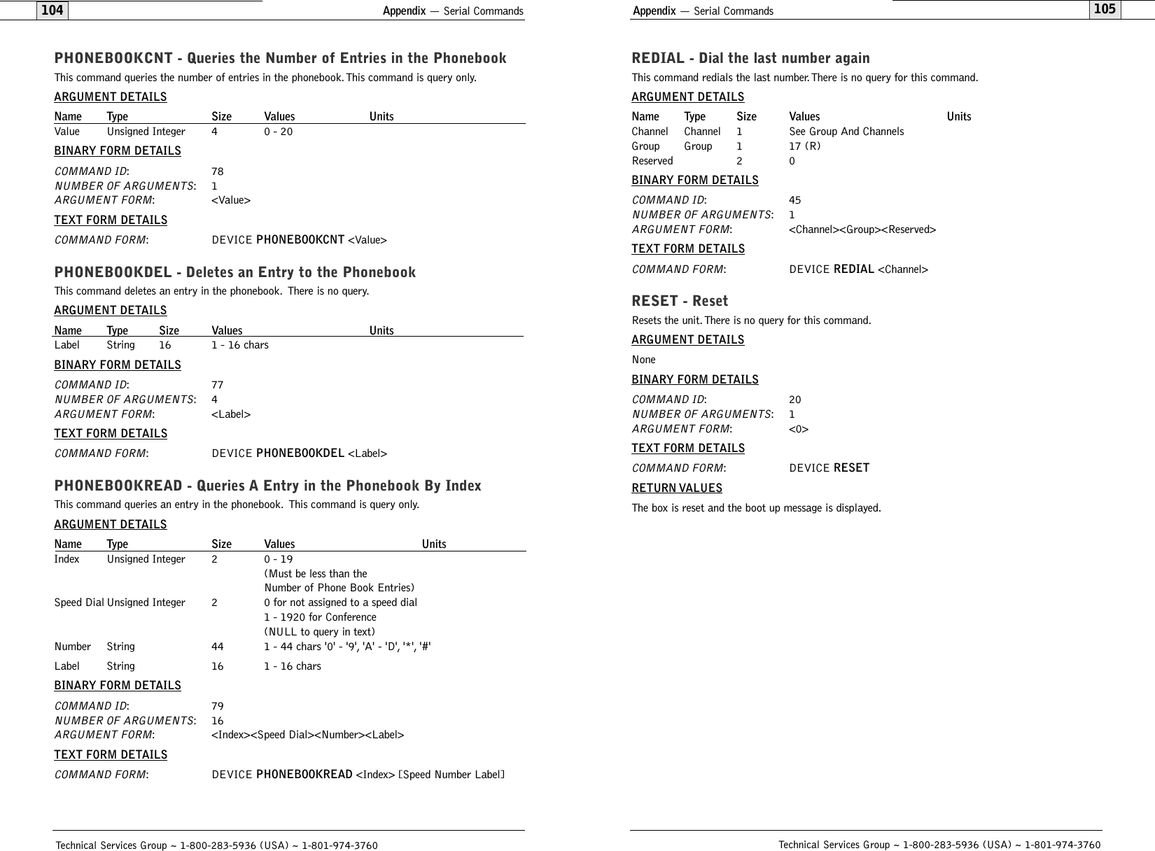 Appendix — Serial Commands105REDIAL - Dial the last number againThis command redials the last number.There is no query for this command.ARGUMENT DETAILSName Type Size Values UnitsChannel Channel 1 See Group And ChannelsGroup Group 1 17 (R)Reserved 2 0BINARY FORM DETAILSCOMMAND ID:45NUMBER OF ARGUMENTS:1ARGUMENT FORM: &lt;Channel&gt;&lt;Group&gt;&lt;Reserved&gt;TEXT FORM DETAILSCOMMAND FORM: DEVICE REDIAL &lt;Channel&gt;RESET - Reset  Resets the unit.There is no query for this command.ARGUMENT DETAILSNoneBINARY FORM DETAILSCOMMAND ID:20NUMBER OF ARGUMENTS:1ARGUMENT FORM: &lt;0&gt;TEXT FORM DETAILSCOMMAND FORM: DEVICE RESETRETURN VALUESThe box is reset and the boot up message is displayed.Technical Services Group ~ 1-800-283-5936 (USA) ~ 1-801-974-3760Appendix — Serial Commands104PHONEBOOKCNT - Queries the Number of Entries in the PhonebookThis command queries the number of entries in the phonebook.This command is query only.ARGUMENT DETAILSName Type Size Values UnitsValue Unsigned Integer 4 0 - 20BINARY FORM DETAILSCOMMAND ID:78NUMBER OF ARGUMENTS:1ARGUMENT FORM: &lt;Value&gt;TEXT FORM DETAILSCOMMAND FORM: DEVICE PHONEBOOKCNT &lt;Value&gt;PHONEBOOKDEL - Deletes an Entry to the PhonebookThis command deletes an entry in the phonebook. There is no query.ARGUMENT DETAILSName Type Size Values UnitsLabel String 16 1 - 16 charsBINARY FORM DETAILSCOMMAND ID:77NUMBER OF ARGUMENTS:4ARGUMENT FORM: &lt;Label&gt;TEXT FORM DETAILSCOMMAND FORM: DEVICE PHONEBOOKDEL &lt;Label&gt;PHONEBOOKREAD - Queries A Entry in the Phonebook By IndexThis command queries an entry in the phonebook. This command is query only.ARGUMENT DETAILSName Type Size Values UnitsIndex Unsigned Integer 2 0 - 19 (Must be less than the Number of Phone Book Entries)Speed Dial Unsigned Integer 2 0 for not assigned to a speed dial1 - 1920 for Conference(NULL to query in text)Number String 44 1 - 44 chars &apos;0&apos; - &apos;9&apos;, &apos;A&apos; - &apos;D&apos;, &apos;*&apos;, &apos;#&apos;Label String 16 1 - 16 charsBINARY FORM DETAILSCOMMAND ID:79NUMBER OF ARGUMENTS:16ARGUMENT FORM: &lt;Index&gt;&lt;Speed Dial&gt;&lt;Number&gt;&lt;Label&gt;TEXT FORM DETAILSCOMMAND FORM: DEVICE PHONEBOOKREAD &lt;Index&gt; [Speed Number Label]Technical Services Group ~ 1-800-283-5936 (USA) ~ 1-801-974-3760