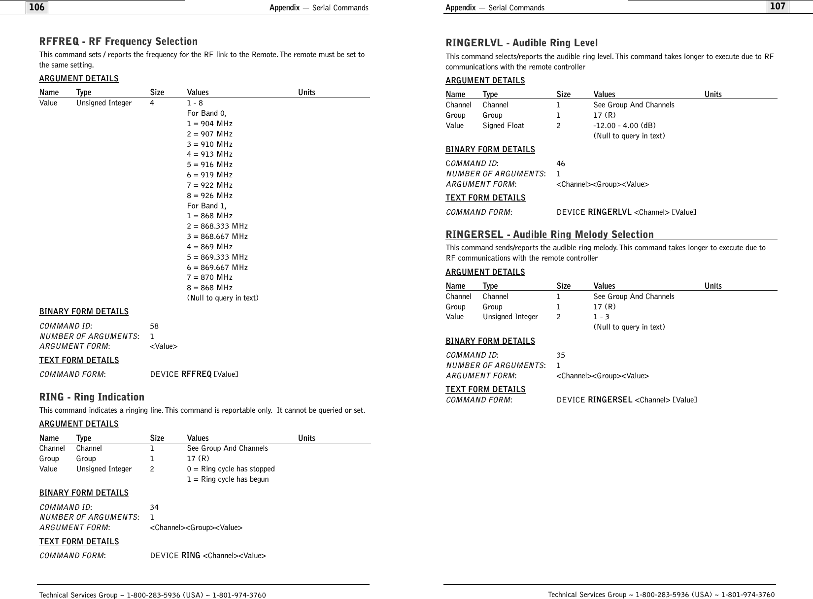 Appendix — Serial Commands107Technical Services Group ~ 1-800-283-5936 (USA) ~ 1-801-974-3760Appendix — Serial Commands106RINGERLVL - Audible Ring LevelThis command selects/reports the audible ring level. This command takes longer to execute due to RFcommunications with the remote controllerARGUMENT DETAILSName Type Size Values UnitsChannel Channel 1 See Group And ChannelsGroup Group 1 17 (R)Value Signed Float 2 -12.00 - 4.00 (dB) (Null to query in text)BINARY FORM DETAILSCOMMAND ID:46NUMBER OF ARGUMENTS:1ARGUMENT FORM: &lt;Channel&gt;&lt;Group&gt;&lt;Value&gt;TEXT FORM DETAILSCOMMAND FORM: DEVICE RINGERLVL &lt;Channel&gt; [Value]RINGERSEL - Audible Ring Melody SelectionThis command sends/reports the audible ring melody. This command takes longer to execute due toRF communications with the remote controllerARGUMENT DETAILSName Type Size Values UnitsChannel Channel 1 See Group And ChannelsGroup Group 1 17 (R)Value Unsigned Integer 2 1 - 3(Null to query in text)BINARY FORM DETAILSCOMMAND ID:35NUMBER OF ARGUMENTS:1ARGUMENT FORM: &lt;Channel&gt;&lt;Group&gt;&lt;Value&gt;TEXT FORM DETAILSCOMMAND FORM: DEVICE RINGERSEL &lt;Channel&gt; [Value]Technical Services Group ~ 1-800-283-5936 (USA) ~ 1-801-974-3760RFFREQ - RF Frequency SelectionThis command sets / reports the frequency for the RF link to the Remote.The remote must be set tothe same setting.ARGUMENT DETAILSName Type Size Values UnitsValue Unsigned Integer 4 1 - 8For Band 0,1 = 904 MHz2 = 907 MHz3 = 910 MHz4 = 913 MHz5 = 916 MHz6 = 919 MHz7 = 922 MHz8 = 926 MHzFor Band 1,1 = 868 MHz2 = 868.333 MHz3 = 868.667 MHz4 = 869 MHz5 = 869.333 MHz6 = 869.667 MHz7 = 870 MHz8 = 868 MHz(Null to query in text)BINARY FORM DETAILSCOMMAND ID:58NUMBER OF ARGUMENTS:1ARGUMENT FORM: &lt;Value&gt;TEXT FORM DETAILSCOMMAND FORM: DEVICE RFFREQ [Value]RING - Ring IndicationThis command indicates a ringing line.This command is reportable only. It cannot be queried or set.ARGUMENT DETAILSName Type Size Values UnitsChannel Channel 1 See Group And ChannelsGroup Group 1 17 (R)Value Unsigned Integer 2 0 = Ring cycle has stopped1 = Ring cycle has begunBINARY FORM DETAILSCOMMAND ID:34NUMBER OF ARGUMENTS:1ARGUMENT FORM: &lt;Channel&gt;&lt;Group&gt;&lt;Value&gt;TEXT FORM DETAILSCOMMAND FORM: DEVICE RING &lt;Channel&gt;&lt;Value&gt;