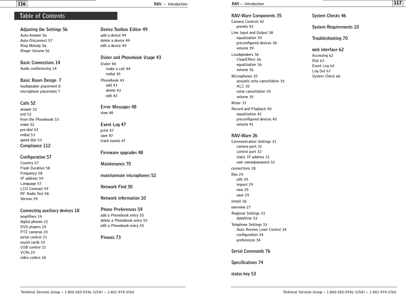 RAV— Introduction117RAV-Ware Components 35Camera Controls 42presets 42Line Input and Output 38equalization 39preconfigured devices 38volume 39Loudspeakers 36ClearEffect 36equalization 36volume 36Microphones 35acoustic echo cancellation 35ALC 35noise cancellation 35volume 35Mixer 37Record and Playback 40equalization 41preconfigured devices 40volume 41RAV-Ware 26Communication Settings 31camera port 32control port 32static IP address 31user name/password 32connections 28files 29edit 29import 29new 29save 29install 26overview 27Regional Settings 33date/time 33Telephone Settings 33Auto Receive Level Control 34configuration 34preferences 34Serial Commands 76Specifications 74status key 53System Checks 46System Requirements 10Troubleshooting 70web interface 62Accessing 62Dial 63Event Log 65Log Out 67System Check 66Technical Services Group ~ 1-800-283-5936 (USA) ~ 1-801-974-3760RAV — Introduction116Adjusting the Settings 56Auto-Answer 56Auto-Disconnect 57Ring Melody 56Ringer Volume 56Basic Connections 14Audio conferencing 14Basic Room Design  7loudspeaker placement 8microphone placement 7Calls 52answer 52end 52from the Phonebook 53make 52pre-dial 52redial 53speed dial 53Compliance 112Configuration 57Country 57Flash Duration 58Frequency 58IP address 59Language 57LCD Contrast 59RF Radio Test 58Version 59Connecting auxiliary devices 18amplifiers 19digital phones 22DVD players 20PTZ cameras 20serial control 21sound cards 19USB control 21VCRs 20video codecs 18Device Toolbox Editor 49add a device 49delete a device 49edit a device 49Dialer and Phonebook Usage 43Dialer 44make a call 44redial 45Phonebook 43add 43delete 43edit 43Error Messages 48view 48Event Log 47print 47save 47track events 47Firmware upgrades 48Maintenance 70mute/unmute microphones 52Network Find 30Network information 10Phone Preferences 54add a Phonebook entry 55delete a Phonebook entry 55edit a Phonebook entry 55Pinouts 73Technical Services Group ~ 1-800-283-5936 (USA) ~ 1-801-974-3760Table of Contents