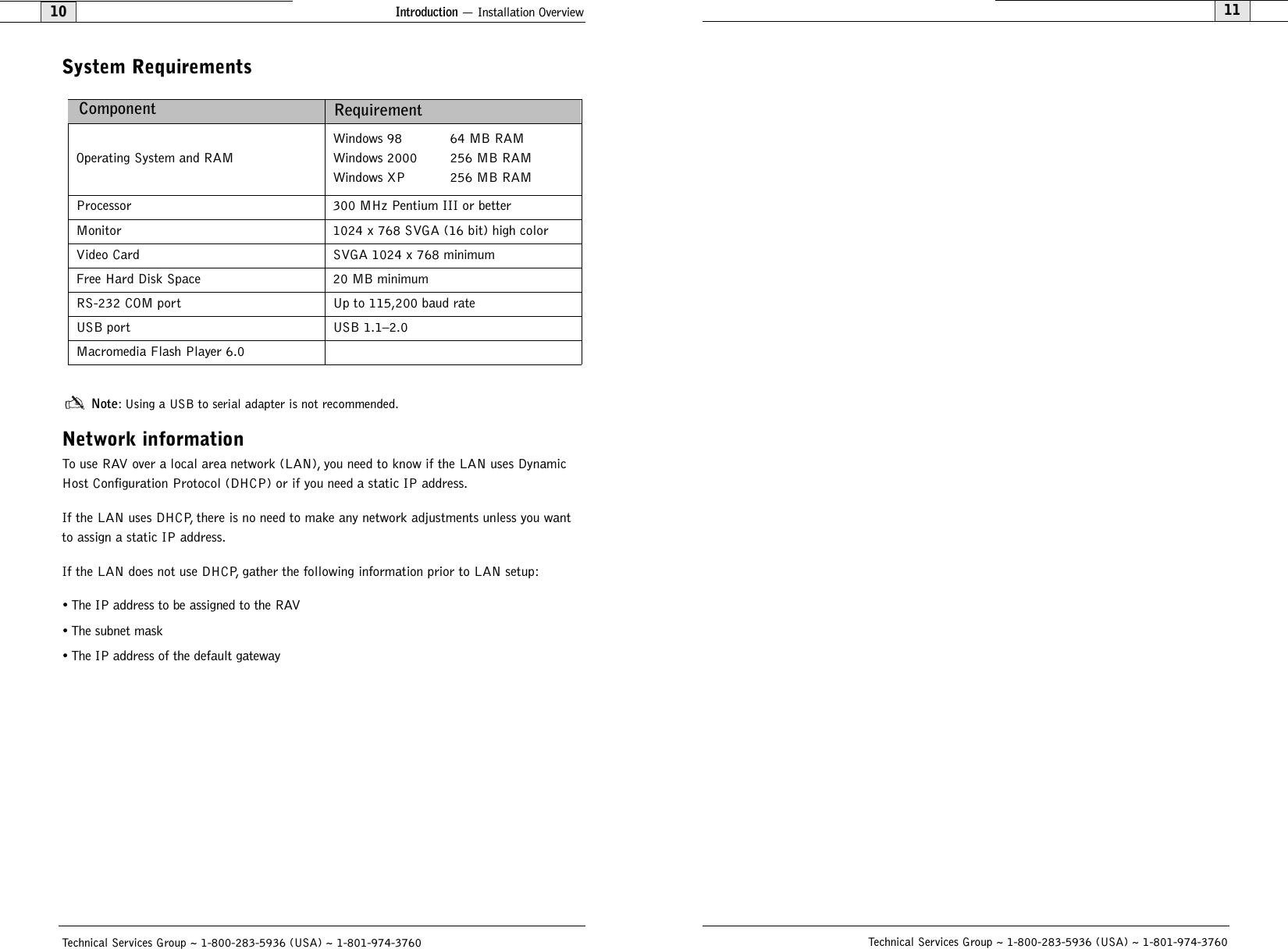 11Technical Services Group ~ 1-800-283-5936 (USA) ~ 1-801-974-3760Introduction — Installation Overview10Technical Services Group ~ 1-800-283-5936 (USA) ~ 1-801-974-3760System RequirementsNote: Using a USB to serial adapter is not recommended.Network informationTo use RAV over a local area network (LAN), you need to know if the LAN uses DynamicHost Configuration Protocol (DHCP) or if you need a static IP address.If the LAN uses DHCP, there is no need to make any network adjustments unless you wantto assign a static IP address.If the LAN does not use DHCP, gather the following information prior to LAN setup:• The IP address to be assigned to the RAV• The subnet mask• The IP address of the default gatewayOperating System and RAMWindows 98 64 MB RAMWindows 2000 256 MB RAMWindows XP 256 MB RAMProcessor 300 MHz Pentium III or betterMonitor 1024 x 768 SVGA (16 bit) high colorVideo Card SVGA 1024 x 768 minimumFree Hard Disk Space 20 MB minimumRS-232 COM port  Up to 115,200 baud rateUSB port  USB 1.1–2.0Macromedia Flash Player 6.0Component Requirement