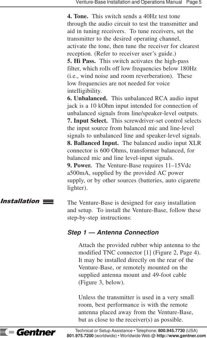 Venture-Base Installation and Operations Manual    Page 5Technical or Setup Assistance • Telephone: 800.945.7730 (USA)801.975.7200 (worldwide) • Worldwide Web @ http://www.gentner.com4. Tone.  This switch sends a 40Hz test tonethrough the audio circuit to test the transmitter andaid in tuning receivers.  To tune receivers, set thetransmitter to the desired operating channel,activate the tone, then tune the receiver for clearestreception. (Refer to receiver user’s guide.)5. Hi Pass.  This switch activates the high-passfilter, which rolls off low frequencies below 180Hz(i.e., wind noise and room reverberation).  Theselow frequencies are not needed for voiceintelligibility.6. Unbalanced.  This unbalanced RCA audio inputjack is a 10 kOhm input intended for connection ofunbalanced signals from line/speaker-level outputs.7. Input Select.  This screwdriver-set control selectsthe input source from balanced mic and line-levelsignals to unbalanced line and speaker-level signals.8. Ballanced Input.  The balanced audio input XLRconnector is 600 Ohms, transformer balanced, forbalanced mic and line level-input signals.9. Power.  The Venture-Base requires 11–15Vdca500mA, supplied by the provided AC powersupply, or by other sources (batteries, auto cigarettelighter).The Venture-Base is designed for easy installationand setup.  To install the Venture-Base, follow thesestep-by-step instructions:Step 1 — Antenna ConnectionAttach the provided rubber whip antenna to themodified TNC connector [1] (Figure 2, Page 4).It may be installed directly on the rear of theVenture-Base, or remotely mounted on thesupplied antenna mount and 49-foot cable(Figure 3, below).Unless the transmitter is used in a very smallroom, best performance is with the remoteantenna placed away from the Venture-Base,but as close to the receiver(s) as possible.Installation