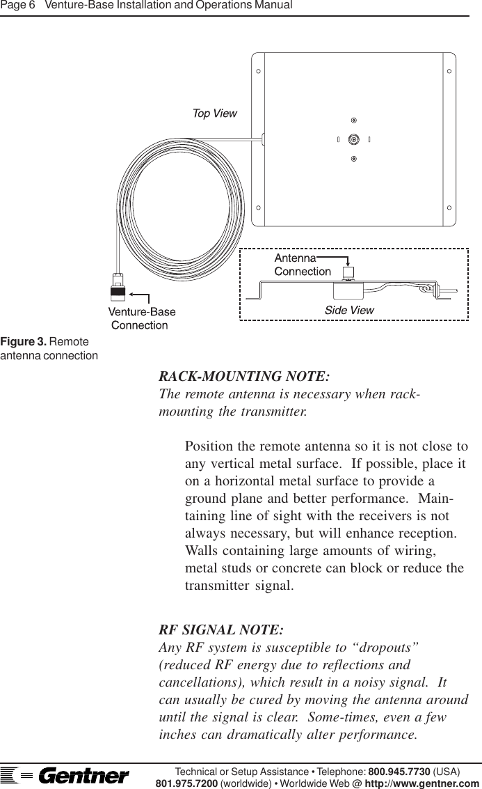 Page 6    Venture-Base Installation and Operations ManualTechnical or Setup Assistance • Telephone: 800.945.7730 (USA)801.975.7200 (worldwide) • Worldwide Web @ http://www.gentner.comRACK-MOUNTING NOTE:The remote antenna is necessary when rack-mounting the transmitter.Position the remote antenna so it is not close toany vertical metal surface.  If possible, place iton a horizontal metal surface to provide aground plane and better performance.  Main-taining line of sight with the receivers is notalways necessary, but will enhance reception.Walls containing large amounts of wiring,metal studs or concrete can block or reduce thetransmitter signal.Figure 3. Remoteantenna connectionRF SIGNAL NOTE:Any RF system is susceptible to “dropouts”(reduced RF energy due to reflections andcancellations), which result in a noisy signal.  Itcan usually be cured by moving the antenna arounduntil the signal is clear.  Some-times, even a fewinches can dramatically alter performance.