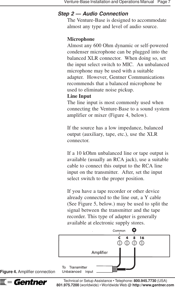 Venture-Base Installation and Operations Manual    Page 7Technical or Setup Assistance • Telephone: 800.945.7730 (USA)801.975.7200 (worldwide) • Worldwide Web @ http://www.gentner.comStep 2 — Audio ConnectionThe Venture-Base is designed to accommodatealmost any type and level of audio source.MicrophoneAlmost any 600 Ohm dynamic or self-poweredcondenser microphone can be plugged into thebalanced XLR connector.  When doing so, setthe input select switch to MIC.  An unbalancedmicrophone may be used with a suitableadapter.  However, Gentner Communicationsrecommends that a balanced microphone beused to eliminate noise pickup.Line InputThe line input is most commonly used whenconnecting the Venture-Base to a sound systemamplifier or mixer (Figure 4, below).If the source has a low impedance, balancedoutput (auxiliary, tape, etc.), use the XLRconnector.If a 10 kOhm unbalanced line or tape output isavailable (usually an RCA jack), use a suitablecable to connect this output to the RCA lineinput on the transmitter.  After, set the inputselect switch to the proper position.If you have a tape recorder or other devicealready connected to the line out, a Y cable(See Figure 5, below.) may be used to split thesignal between the transmitter and the taperecorder. This type of adapter is generallyavailable at electronic supply stores.Figure 4. Amplifier connection