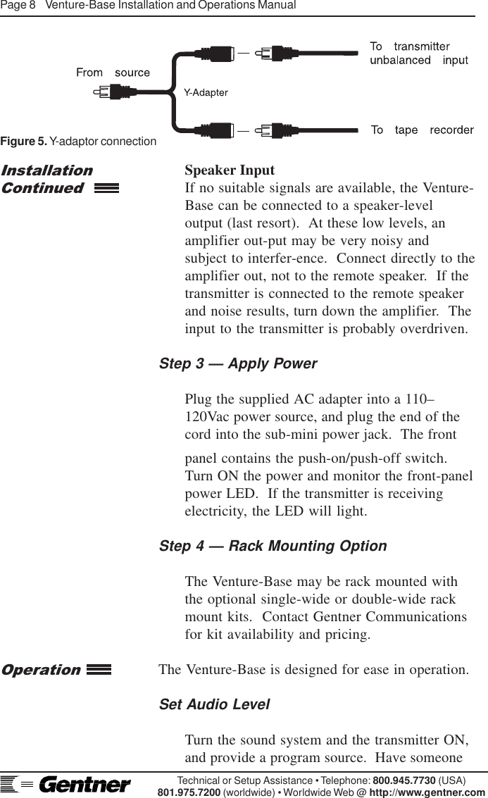 Page 8    Venture-Base Installation and Operations ManualTechnical or Setup Assistance • Telephone: 800.945.7730 (USA)801.975.7200 (worldwide) • Worldwide Web @ http://www.gentner.comOperationSpeaker InputIf no suitable signals are available, the Venture-Base can be connected to a speaker-leveloutput (last resort).  At these low levels, anamplifier out-put may be very noisy andsubject to interfer-ence.  Connect directly to theamplifier out, not to the remote speaker.  If thetransmitter is connected to the remote speakerand noise results, turn down the amplifier.  Theinput to the transmitter is probably overdriven.Step 3 — Apply PowerPlug the supplied AC adapter into a 110–120Vac power source, and plug the end of thecord into the sub-mini power jack.  The frontInstallationContinuedFigure 5. Y-adaptor connectionpanel contains the push-on/push-off switch.Turn ON the power and monitor the front-panelpower LED.  If the transmitter is receivingelectricity, the LED will light.Step 4 — Rack Mounting OptionThe Venture-Base may be rack mounted withthe optional single-wide or double-wide rackmount kits.  Contact Gentner Communicationsfor kit availability and pricing.The Venture-Base is designed for ease in operation.Set Audio LevelTurn the sound system and the transmitter ON,and provide a program source.  Have someone