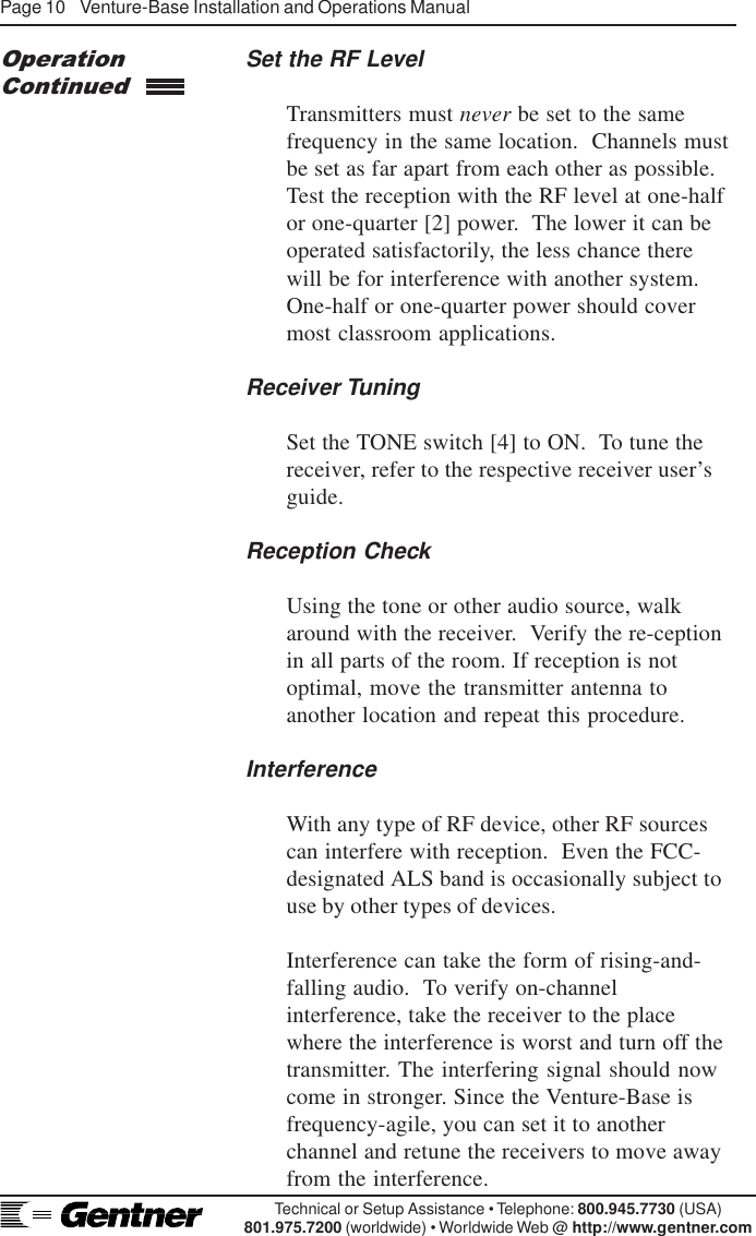 Page 10    Venture-Base Installation and Operations ManualTechnical or Setup Assistance • Telephone: 800.945.7730 (USA)801.975.7200 (worldwide) • Worldwide Web @ http://www.gentner.comSet the RF LevelTransmitters must never be set to the samefrequency in the same location.  Channels mustbe set as far apart from each other as possible.Test the reception with the RF level at one-halfor one-quarter [2] power.  The lower it can beoperated satisfactorily, the less chance thereOperationContinuedwill be for interference with another system.One-half or one-quarter power should covermost classroom applications.Receiver TuningSet the TONE switch [4] to ON.  To tune thereceiver, refer to the respective receiver user’sguide.Reception CheckUsing the tone or other audio source, walkaround with the receiver.  Verify the re-ceptionin all parts of the room. If reception is notoptimal, move the transmitter antenna toanother location and repeat this procedure.InterferenceWith any type of RF device, other RF sourcescan interfere with reception.  Even the FCC-designated ALS band is occasionally subject touse by other types of devices.Interference can take the form of rising-and-falling audio.  To verify on-channelinterference, take the receiver to the placewhere the interference is worst and turn off thetransmitter. The interfering signal should nowcome in stronger. Since the Venture-Base isfrequency-agile, you can set it to anotherchannel and retune the receivers to move awayfrom the interference.