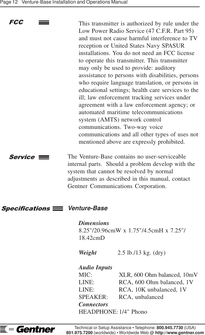 Page 12    Venture-Base Installation and Operations ManualTechnical or Setup Assistance • Telephone: 800.945.7730 (USA)801.975.7200 (worldwide) • Worldwide Web @ http://www.gentner.comThis transmitter is authorized by rule under theLow Power Radio Service (47 C.F.R. Part 95)and must not cause harmful interference to TVreception or United States Navy SPASURinstallations. You do not need an FCC licenseto operate this transmitter. This transmittermay only be used to provide: auditoryasssistance to persons with disabilities, personswho require language translation, or persons ineducational settings; health care services to theill; law enforcement tracking services underagreement with a law enforcement agency; orautomated maritime telecommunicationssystem (AMTS) network controlcommunications. Two-way voicecommunications and all other types of uses notmentioned above are expressly prohibited.The Venture-Base contains no user-serviceableinternal parts.  Should a problem develop with thesystem that cannot be resolved by normaladjustments as described in this manual, contactGentner Communications Corporation.Venture-BaseDimensions8.25&quot;/20.96cmW x 1.75&quot;/4.5cmH x 7.25&quot;/18.42cmDWeight 2.5 lb./13 kg. (dry)Audio InputsMIC: XLR, 600 Ohm balanced, 10mVLINE: RCA, 600 Ohm balanced, 1VLINE: RCA, 10K unbalanced, 1VSPEAKER: RCA, unbalancedConnectorsHEADPHONE:1/4&quot; PhonoServiceFCCSpecifications