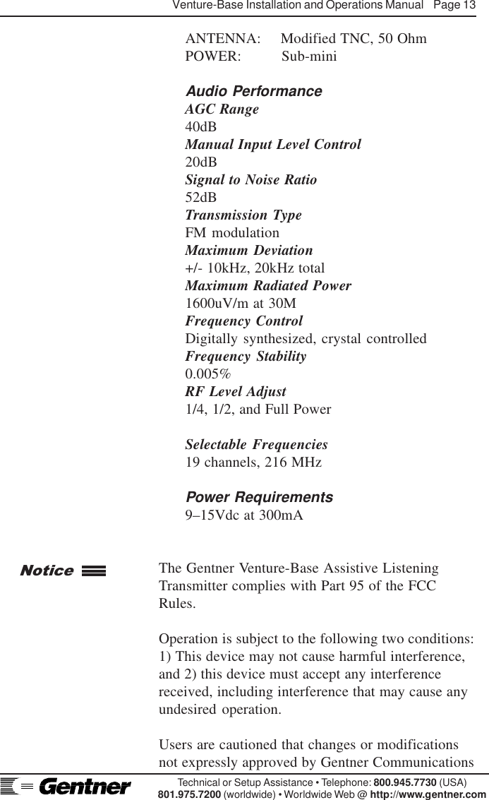 Venture-Base Installation and Operations Manual    Page 13Technical or Setup Assistance • Telephone: 800.945.7730 (USA)801.975.7200 (worldwide) • Worldwide Web @ http://www.gentner.comANTENNA: Modified TNC, 50 OhmPOWER: Sub-miniAudio PerformanceAGC Range40dBManual Input Level Control20dBSignal to Noise Ratio52dBTransmission TypeFM modulationMaximum Deviation+/- 10kHz, 20kHz totalMaximum Radiated Power1600uV/m at 30MFrequency ControlDigitally synthesized, crystal controlledFrequency Stability0.005%RF Level Adjust1/4, 1/2, and Full PowerSelectable Frequencies19 channels, 216 MHzPower Requirements9–15Vdc at 300mAThe Gentner Venture-Base Assistive ListeningTransmitter complies with Part 95 of the FCCRules.Operation is subject to the following two conditions:1) This device may not cause harmful interference,and 2) this device must accept any interferencereceived, including interference that may cause anyundesired operation.Users are cautioned that changes or modificationsnot expressly approved by Gentner CommunicationsNotice