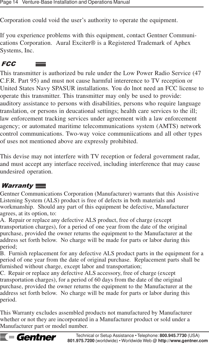 Page 14    Venture-Base Installation and Operations ManualTechnical or Setup Assistance • Telephone: 800.945.7730 (USA)801.975.7200 (worldwide) • Worldwide Web @ http://www.gentner.comCorporation could void the user’s authority to operate the equipment.If you experience problems with this equipment, contact Gentner Communi-cations Corporation.  Aural Exciter® is a Registered Trademark of AphexSystems, Inc.This transmitter is authorized bu rule under the Low Power Radio Service (47C.F.R. Part 95) and must not cause harmful intererence to TV reception orUnited States Navy SPASUR installations. You do lnot need an FCC license tooperate this transmitter. This transmitter may only be used to provide:auditory assistance to persons with disabilities, persons who require languagetranslation, or persons in deucational settings; health care services to the ill;law enforcement tracking services under agreement with a law enforcementagency; or automated maritime telecommunications system (AMTS) networkcontrol communications. Two-way voice communiications and all other typesof uses not mentioned above are expressly prohibited.This devise may not interfere with TV reception or federal government radar,and must accept any interface received, including interference that may causeundesired operation.Gentner Communications Corporation (Manufacturer) warrants that this AssistiveListening System (ALS) product is free of defects in both materials andworkmanship.  Should any part of this equipment be defective, Manufactureragrees, at its option, to:A.  Repair or replace any defective ALS product, free of charge (excepttransportation charges), for a period of one year from the date of the originalpurchase, provided the owner returns the equipment to the Manufacturer at theaddress set forth below.  No charge will be made for parts or labor during thisperiod;B.  Furnish replacement for any defective ALS product parts in the equipment for aperiod of one year from the date of original purchase.  Replacement parts shall befurnished without charge, except labor and transportation;C.  Repair or replace any defective ALS accessory, free of charge (excepttransportation charges), for a period of 60 days from the date of the originalpurchase, provided the owner returns the equipment to the Manufacturer at theaddress set forth below.  No charge will be made for parts or labor during thisperiod.This Warranty excludes assembled products not manufactured by Manufacturerwhether or not they are incorporated in a Manufacturer product or sold under aManufacturer part or model number.WarrantyFCC