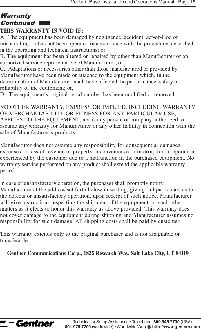 Venture-Base Installation and Operations Manual    Page 15Technical or Setup Assistance • Telephone: 800.945.7730 (USA)801.975.7200 (worldwide) • Worldwide Web @ http://www.gentner.comTHIS WARRANTY IS VOID IF:A.  The equipment has been damaged by negligence, accident, act-of-God ormishandling, or has not been operated in accordance with the procedures describedin the operating and technical instructions; or,B. The equipment has been altered or repaired by other than Manufacturer or anauthorized service representative of Manufacturer; or,C.  Adaptations or accessories other than those manufactured or provided byManufacturer have been made or attached to the equipment which, in thedetermination of Manufacturer, shall have affected the performance, safety orreliability of the equipment; or,D.  The equipment’s original serial number has been modified or removed.NO OTHER WARRANTY, EXPRESS OR IMPLIED, INCLUDING WARRANTYOF MERCHANTABILITY OR FITNESS FOR ANY PARTICULAR USE,APPLIES TO THE EQUIPMENT, nor is any person or company authorized toassume any warranty for Manufacturer or any other liability in connection with thesale of Manufacturer’s products.Manufacturer does not assume any responsibility for consequential damages,expenses or loss of revenue or property, inconvenience or interruption in operationexperienced by the customer due to a malfunction in the purchased equipment. Nowarranty service performed on any product shall extend the applicable warrantyperiod.In case of unsatisfactory operation, the purchaser shall promptly notifyManufacturer at the address set forth below in writing, giving full particulars as tothe defects or unsatisfactory operation, upon receipt of such notice, Manufacturerwill give instructions respecting the shipment of the equipment, or such othermatters as it elects to honor this warranty as above provided. This warranty doesnot cover damage to the equipment during shipping and Manufacturer assumes noresponsibility for such damage. All shipping costs shall be paid by customer.This warranty extends only to the original purchaser and is not assignable ortransferable.Gentner Communications Corp., 1825 Research Way, Salt Lake City, UT 84119WarrantyContinued