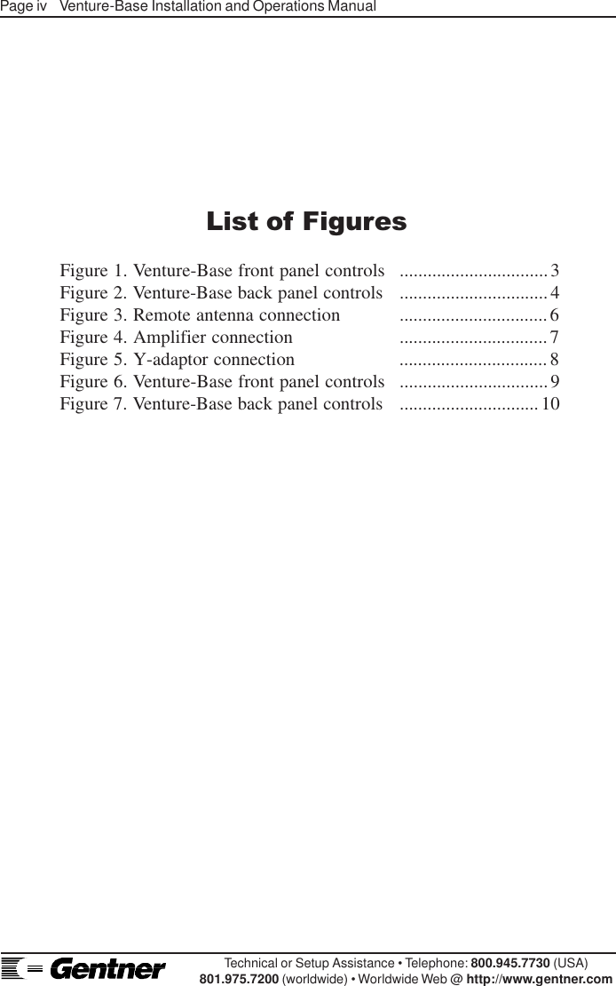 Page iv    Venture-Base Installation and Operations ManualTechnical or Setup Assistance • Telephone: 800.945.7730 (USA)801.975.7200 (worldwide) • Worldwide Web @ http://www.gentner.comList of FiguresFigure 1. Venture-Base front panel controls ................................3Figure 2. Venture-Base back panel controls ................................4Figure 3. Remote antenna connection ................................6Figure 4. Amplifier connection ................................7Figure 5. Y-adaptor connection ................................8Figure 6. Venture-Base front panel controls ................................9Figure 7. Venture-Base back panel controls ..............................10