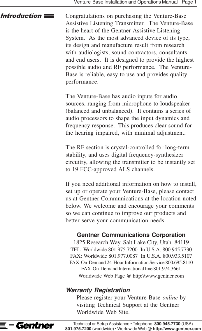 Venture-Base Installation and Operations Manual    Page 1Technical or Setup Assistance • Telephone: 800.945.7730 (USA)801.975.7200 (worldwide) • Worldwide Web @ http://www.gentner.comCongratulations on purchasing the Venture-BaseAssistive Listening Transmitter.  The Venture-Baseis the heart of the Gentner Assistive ListeningSystem.  As the most advanced device of its type,its design and manufacture result from researchwith audiologists, sound contractors, consultantsand end users.  It is designed to provide the highestpossible audio and RF performance.  The Venture-Base is reliable, easy to use and provides qualityperformance.The Venture-Base has audio inputs for audiosources, ranging from microphone to loudspeaker(balanced and unbalanced).  It contains a series ofaudio processors to shape the input dynamics andfrequency response.  This produces clear sound forthe hearing impaired, with minimal adjustment.The RF section is crystal-controlled for long-termstability, and uses digital frequency-synthesizercircuitry, allowing the transmitter to be instantly setto 19 FCC-approved ALS channels.If you need additional information on how to install,set up or operate your Venture-Base, please contactus at Gentner Communications at the location notedbelow. We welcome and encourage your commentsso we can continue to improve our products andbetter serve your communication needs.Gentner Communications Corporation1825 Research Way, Salt Lake City, Utah  84119TEL: Worldwide 801.975.7200  In U.S.A. 800.945.7730FAX: Worldwide 801.977.0087  In U.S.A. 800.933.5107FAX-On-Demand 24-Hour Information Service 800.695.8110FAX-On-Demand International line 801.974.3661Worldwide Web Page @ http:\\www.gentner.comWarranty RegistrationPlease register your Venture-Base online byvisiting Technical Support at the GentnerWorldwide Web Site.Introduction