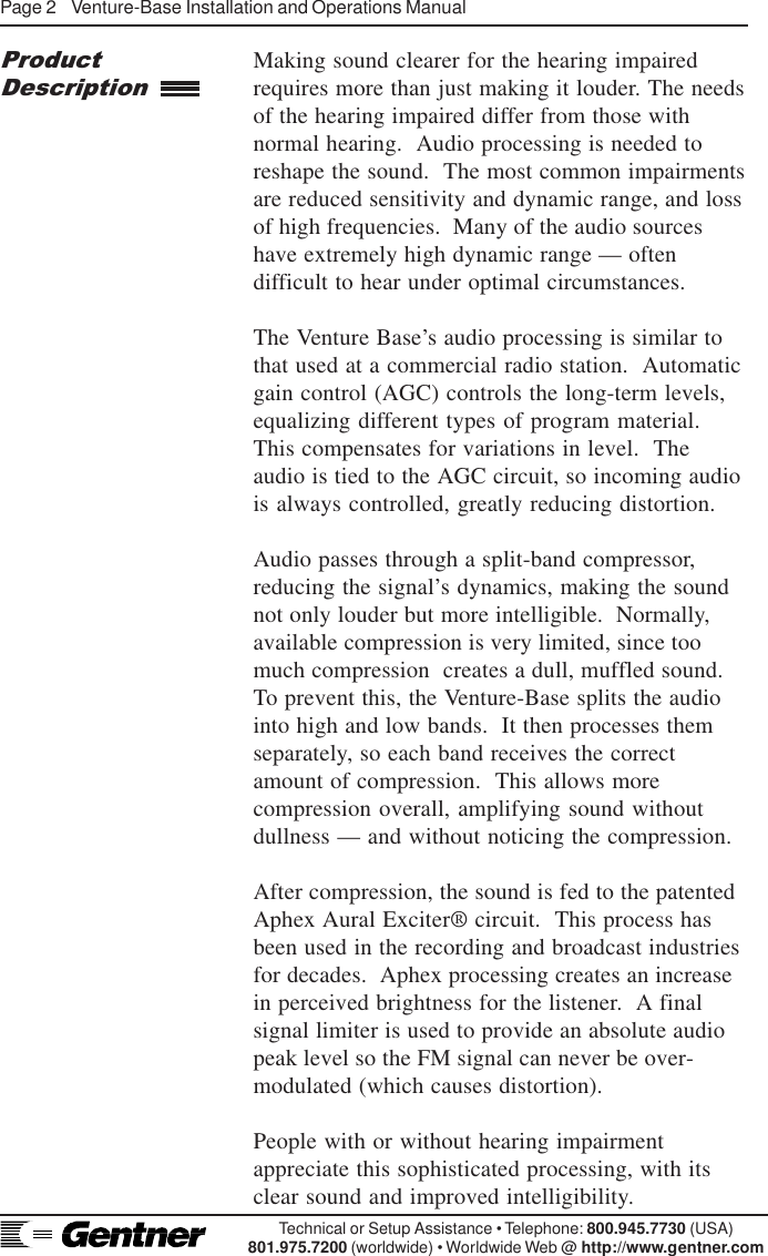 Page 2    Venture-Base Installation and Operations ManualTechnical or Setup Assistance • Telephone: 800.945.7730 (USA)801.975.7200 (worldwide) • Worldwide Web @ http://www.gentner.comMaking sound clearer for the hearing impairedrequires more than just making it louder. The needsof the hearing impaired differ from those withnormal hearing.  Audio processing is needed toreshape the sound.  The most common impairmentsare reduced sensitivity and dynamic range, and lossof high frequencies.  Many of the audio sourceshave extremely high dynamic range — oftendifficult to hear under optimal circumstances.The Venture Base’s audio processing is similar tothat used at a commercial radio station.  Automaticgain control (AGC) controls the long-term levels,equalizing different types of program material.This compensates for variations in level.  Theaudio is tied to the AGC circuit, so incoming audiois always controlled, greatly reducing distortion.Audio passes through a split-band compressor,reducing the signal’s dynamics, making the soundnot only louder but more intelligible.  Normally,available compression is very limited, since toomuch compression  creates a dull, muffled sound.To prevent this, the Venture-Base splits the audiointo high and low bands.  It then processes themseparately, so each band receives the correctamount of compression.  This allows morecompression overall, amplifying sound withoutdullness — and without noticing the compression.After compression, the sound is fed to the patentedAphex Aural Exciter® circuit.  This process hasbeen used in the recording and broadcast industriesfor decades.  Aphex processing creates an increasein perceived brightness for the listener.  A finalsignal limiter is used to provide an absolute audiopeak level so the FM signal can never be over-modulated (which causes distortion).People with or without hearing impairmentappreciate this sophisticated processing, with itsclear sound and improved intelligibility.ProductDescription