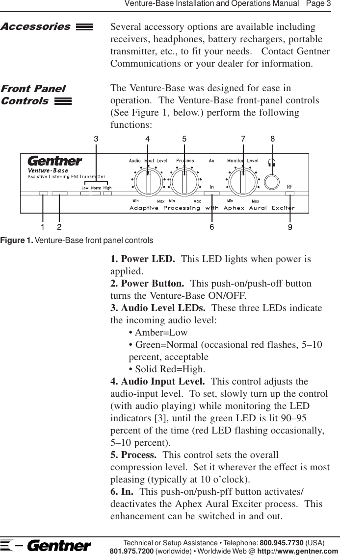 Venture-Base Installation and Operations Manual    Page 3Technical or Setup Assistance • Telephone: 800.945.7730 (USA)801.975.7200 (worldwide) • Worldwide Web @ http://www.gentner.comSeveral accessory options are available includingreceivers, headphones, battery rechargers, portabletransmitter, etc., to fit your needs.   Contact GentnerCommunications or your dealer for information.The Venture-Base was designed for ease inoperation.  The Venture-Base front-panel controls(See Figure 1, below.) perform the followingfunctions:1. Power LED.  This LED lights when power isapplied.2. Power Button.  This push-on/push-off buttonturns the Venture-Base ON/OFF.3. Audio Level LEDs.  These three LEDs indicatethe incoming audio level:• Amber=Low• Green=Normal (occasional red flashes, 5–10percent, acceptable• Solid Red=High.4. Audio Input Level.  This control adjusts theaudio-input level.  To set, slowly turn up the control(with audio playing) while monitoring the LEDindicators [3], until the green LED is lit 90–95percent of the time (red LED flashing occasionally,5–10 percent).5. Process.  This control sets the overallcompression level.  Set it wherever the effect is mostpleasing (typically at 10 o’clock).6. In.  This push-on/push-pff button activates/deactivates the Aphex Aural Exciter process.  Thisenhancement can be switched in and out.AccessoriesFront PanelControlsFigure 1. Venture-Base front panel controls