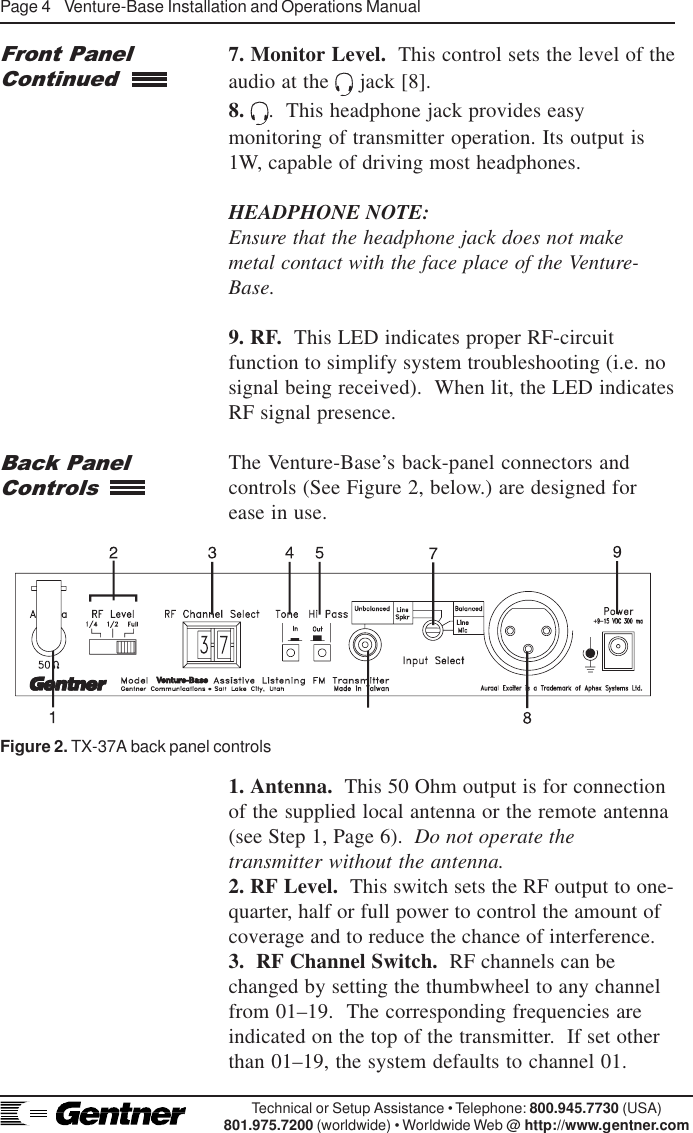 Page 4    Venture-Base Installation and Operations ManualTechnical or Setup Assistance • Telephone: 800.945.7730 (USA)801.975.7200 (worldwide) • Worldwide Web @ http://www.gentner.com7. Monitor Level.  This control sets the level of theaudio at the   jack [8].8.  .  This headphone jack provides easymonitoring of transmitter operation. Its output is1W, capable of driving most headphones.HEADPHONE NOTE:Ensure that the headphone jack does not makemetal contact with the face place of the Venture-Base.9. RF.  This LED indicates proper RF-circuitfunction to simplify system troubleshooting (i.e. nosignal being received).  When lit, the LED indicatesRF signal presence.The Venture-Base’s back-panel connectors andcontrols (See Figure 2, below.) are designed forease in use.Front PanelContinuedBack PanelControls1. Antenna.  This 50 Ohm output is for connectionof the supplied local antenna or the remote antenna(see Step 1, Page 6).  Do not operate thetransmitter without the antenna.2. RF Level.  This switch sets the RF output to one-quarter, half or full power to control the amount ofcoverage and to reduce the chance of interference.3.  RF Channel Switch.  RF channels can bechanged by setting the thumbwheel to any channelfrom 01–19.  The corresponding frequencies areindicated on the top of the transmitter.  If set otherthan 01–19, the system defaults to channel 01.Figure 2. TX-37A back panel controls