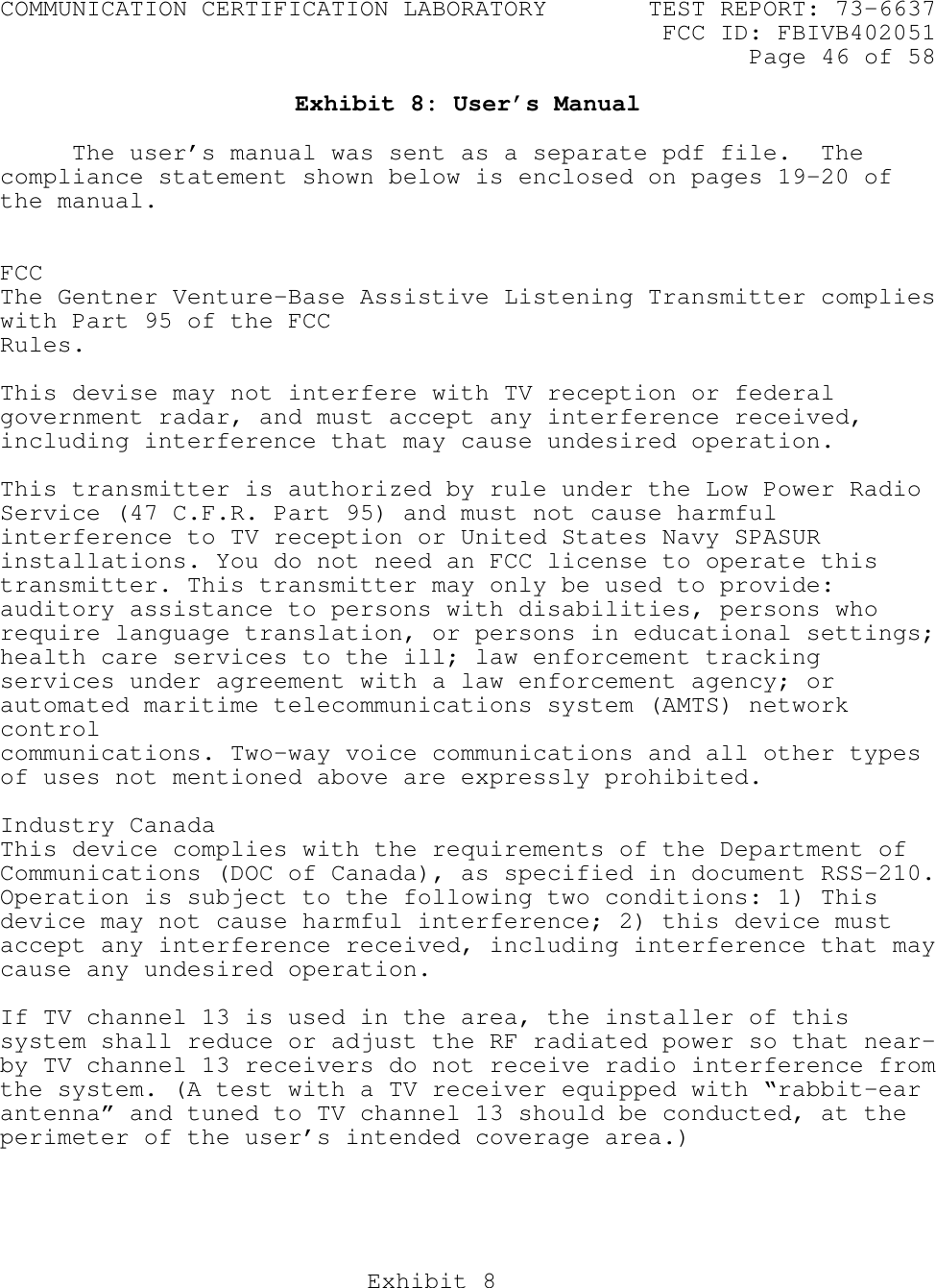 COMMUNICATION CERTIFICATION LABORATORY TEST REPORT: 73-6637FCC ID: FBIVB402051Page 46 of 58Exhibit 8Exhibit 8: User’s ManualThe user’s manual was sent as a separate pdf file.  Thecompliance statement shown below is enclosed on pages 19-20 ofthe manual.FCCThe Gentner Venture-Base Assistive Listening Transmitter complieswith Part 95 of the FCCRules.This devise may not interfere with TV reception or federalgovernment radar, and must accept any interference received,including interference that may cause undesired operation.This transmitter is authorized by rule under the Low Power RadioService (47 C.F.R. Part 95) and must not cause harmfulinterference to TV reception or United States Navy SPASURinstallations. You do not need an FCC license to operate thistransmitter. This transmitter may only be used to provide:auditory assistance to persons with disabilities, persons whorequire language translation, or persons in educational settings;health care services to the ill; law enforcement trackingservices under agreement with a law enforcement agency; orautomated maritime telecommunications system (AMTS) networkcontrolcommunications. Two-way voice communications and all other typesof uses not mentioned above are expressly prohibited.Industry CanadaThis device complies with the requirements of the Department ofCommunications (DOC of Canada), as specified in document RSS-210.Operation is subject to the following two conditions: 1) Thisdevice may not cause harmful interference; 2) this device mustaccept any interference received, including interference that maycause any undesired operation.If TV channel 13 is used in the area, the installer of thissystem shall reduce or adjust the RF radiated power so that near-by TV channel 13 receivers do not receive radio interference fromthe system. (A test with a TV receiver equipped with “rabbit-earantenna” and tuned to TV channel 13 should be conducted, at theperimeter of the user’s intended coverage area.)