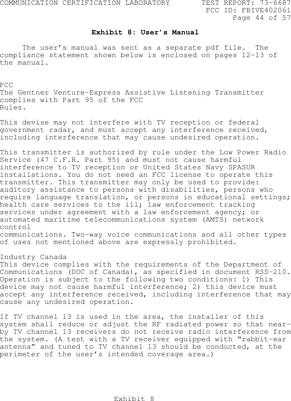 COMMUNICATION CERTIFICATION LABORATORY TEST REPORT: 73-6687FCC ID: FBIVE402061Page 44 of 57Exhibit 8Exhibit 8: User’s ManualThe user’s manual was sent as a separate pdf file.  Thecompliance statement shown below is enclosed on pages 12-13 ofthe manual.FCCThe Gentner Venture-Express Assistive Listening Transmittercomplies with Part 95 of the FCCRules.This devise may not interfere with TV reception or federalgovernment radar, and must accept any interference received,including interference that may cause undesired operation.This transmitter is authorized by rule under the Low Power RadioService (47 C.F.R. Part 95) and must not cause harmfulinterference to TV reception or United States Navy SPASURinstallations. You do not need an FCC license to operate thistransmitter. This transmitter may only be used to provide:auditory assistance to persons with disabilities, persons whorequire language translation, or persons in educational settings;health care services to the ill; law enforcement trackingservices under agreement with a law enforcement agency; orautomated maritime telecommunications system (AMTS) networkcontrolcommunications. Two-way voice communications and all other typesof uses not mentioned above are expressly prohibited.Industry CanadaThis device complies with the requirements of the Department ofCommunications (DOC of Canada), as specified in document RSS-210.Operation is subject to the following two conditions: 1) Thisdevice may not cause harmful interference; 2) this device mustaccept any interference received, including interference that maycause any undesired operation.If TV channel 13 is used in the area, the installer of thissystem shall reduce or adjust the RF radiated power so that near-by TV channel 13 receivers do not receive radio interference fromthe system. (A test with a TV receiver equipped with “rabbit-earantenna” and tuned to TV channel 13 should be conducted, at theperimeter of the user’s intended coverage area.)