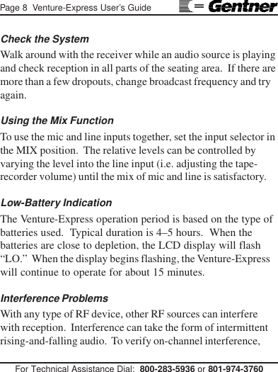 Page 8  Venture-Express User’s GuideFor Technical Assistance Dial:  800-283-5936 or 801-974-3760Check the SystemWalk around with the receiver while an audio source is playingand check reception in all parts of the seating area.  If there aremore than a few dropouts, change broadcast frequency and tryagain.Using the Mix FunctionTo use the mic and line inputs together, set the input selector inthe MIX position.  The relative levels can be controlled byvarying the level into the line input (i.e. adjusting the tape-recorder volume) until the mix of mic and line is satisfactory.Low-Battery IndicationThe Venture-Express operation period is based on the type ofbatteries used.  Typical duration is 4–5 hours.  When thebatteries are close to depletion, the LCD display will flash“LO.”  When the display begins flashing, the Venture-Expresswill continue to operate for about 15 minutes.Interference ProblemsWith any type of RF device, other RF sources can interferewith reception.  Interference can take the form of intermittentrising-and-falling audio.  To verify on-channel interference,