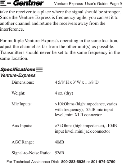 For Technical Assistance Dial:  800-283-5936 or 801-974-3760Venture-Express  User’s Guide  Page 9take the receiver to a place where the signal should be stronger.Since the Venture-Express is frequency-agile, you can set it toanother channel and retune the receivers away from theinterference.For multiple Venture-Express&apos;s operating in the same location,adjust the channel as far from the other unit(s) as possible.Transmitters should never be set to the same frequency in thesame location.Venture-ExpressDimensions: 4 5/8&quot;H x 3&quot;W x 1 1/8&quot;DWeight: 4 oz. (dry)Mic Inputs: &gt;10kOhms (high impedance, varieswith frequency), -55dB mic inputlevel, mini XLR connectorAux Inputs: &gt;3kOhms (high impedance), -10dBinput level, mini jack connectorAGC Range: 40dBSignal-to-Noise Ratio: 52dBSpecifications