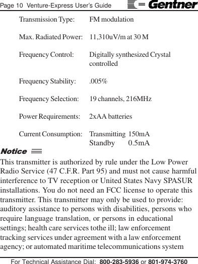 Page 10  Venture-Express User’s GuideFor Technical Assistance Dial:  800-283-5936 or 801-974-3760Transmission Type: FM modulationMax. Radiated Power: 11,310uV/m at 30 MFrequency Control: Digitally synthesized CrystalcontrolledFrequency Stability: .005%Frequency Selection: 19 channels, 216MHzPower Requirements: 2xAA batteriesCurrent Consumption: Transmitting  150mAStandby       0.5mAThis transmitter is authorized by rule under the Low PowerRadio Service (47 C.F.R. Part 95) and must not cause harmfulinterference to TV reception or United States Navy SPASURinstallations. You do not need an FCC license to operate thistransmitter. This transmitter may only be used to provide:auditory assistance to persons with disabilities, persons whorequire language translation, or persons in educationalsettings; health care services tothe ill; law enforcementtracking services under agreement with a law enforcementagency; or automated maritime telecommunications systemNotice