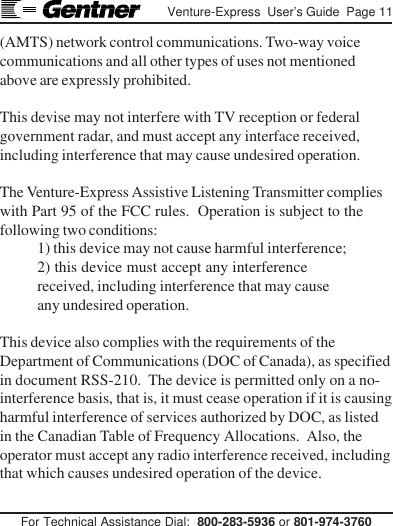 For Technical Assistance Dial:  800-283-5936 or 801-974-3760Venture-Express  User’s Guide  Page 11(AMTS) network control communications. Two-way voicecommunications and all other types of uses not mentionedabove are expressly prohibited.This devise may not interfere with TV reception or federalgovernment radar, and must accept any interface received,including interference that may cause undesired operation.The Venture-Express Assistive Listening Transmitter complieswith Part 95 of the FCC rules.  Operation is subject to thefollowing two conditions:1) this device may not cause harmful interference;2) this device must accept any interferencereceived, including interference that may causeany undesired operation.This device also complies with the requirements of theDepartment of Communications (DOC of Canada), as specifiedin document RSS-210.  The device is permitted only on a no-interference basis, that is, it must cease operation if it is causingharmful interference of services authorized by DOC, as listedin the Canadian Table of Frequency Allocations.  Also, theoperator must accept any radio interference received, includingthat which causes undesired operation of the device.