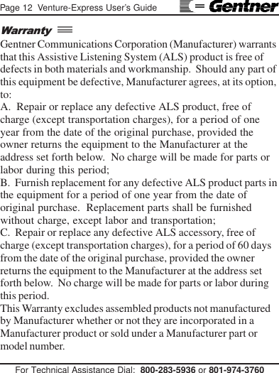 Page 12  Venture-Express User’s GuideFor Technical Assistance Dial:  800-283-5936 or 801-974-3760Gentner Communications Corporation (Manufacturer) warrantsthat this Assistive Listening System (ALS) product is free ofdefects in both materials and workmanship.  Should any part ofthis equipment be defective, Manufacturer agrees, at its option,to:A.  Repair or replace any defective ALS product, free ofcharge (except transportation charges), for a period of oneyear from the date of the original purchase, provided theowner returns the equipment to the Manufacturer at theaddress set forth below.  No charge will be made for parts orlabor during this period;B.  Furnish replacement for any defective ALS product parts inthe equipment for a period of one year from the date oforiginal purchase.  Replacement parts shall be furnishedwithout charge, except labor and transportation;C.  Repair or replace any defective ALS accessory, free ofcharge (except transportation charges), for a period of 60 daysfrom the date of the original purchase, provided the ownerreturns the equipment to the Manufacturer at the address setforth below.  No charge will be made for parts or labor duringthis period.This Warranty excludes assembled products not manufacturedby Manufacturer whether or not they are incorporated in aManufacturer product or sold under a Manufacturer part ormodel number.Warranty