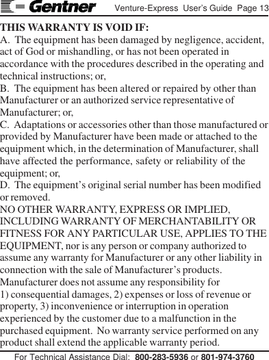 For Technical Assistance Dial:  800-283-5936 or 801-974-3760Venture-Express  User’s Guide  Page 13THIS WARRANTY IS VOID IF:A.  The equipment has been damaged by negligence, accident,act of God or mishandling, or has not been operated inaccordance with the procedures described in the operating andtechnical instructions; or,B.  The equipment has been altered or repaired by other thanManufacturer or an authorized service representative ofManufacturer; or,C.  Adaptations or accessories other than those manufactured orprovided by Manufacturer have been made or attached to theequipment which, in the determination of Manufacturer, shallhave affected the performance, safety or reliability of theequipment; or,D.  The equipment’s original serial number has been modifiedor removed.NO OTHER WARRANTY, EXPRESS OR IMPLIED,INCLUDING WARRANTY OF MERCHANTABILITY ORFITNESS FOR ANY PARTICULAR USE, APPLIES TO THEEQUIPMENT, nor is any person or company authorized toassume any warranty for Manufacturer or any other liability inconnection with the sale of Manufacturer’s products.Manufacturer does not assume any responsibility for1) consequential damages, 2) expenses or loss of revenue orproperty, 3) inconvenience or interruption in operationexperienced by the customer due to a malfunction in thepurchased equipment.  No warranty service performed on anyproduct shall extend the applicable warranty period.