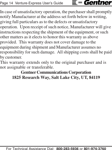 Page 14  Venture-Express User’s GuideFor Technical Assistance Dial:  800-283-5936 or 801-974-3760In case of unsatisfactory operation, the purchaser shall promptlynotify Manufacturer at the address set forth below in writing,giving full particulars as to the defects or unsatisfactoryoperation.  Upon receipt of such notice, Manufacturer will giveinstructions respecting the shipment of the equipment, or suchother matters as it elects to honor this warranty as aboveprovided.  This warranty does not cover damage to theequipment during shipment and Manufacturer assumes noresponsibility for such damage.  All shipping costs shall be paidby customer.This warranty extends only to the original purchaser and isnot assignable or transferable.Gentner Communications Corporation1825 Research Way, Salt Lake City, UT, 84119