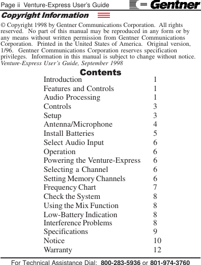 Page ii  Venture-Express User’s GuideFor Technical Assistance Dial:  800-283-5936 or 801-974-3760© Copyright 1998 by Gentner Communications Corporation.  All rightsreserved.  No part of this manual may be reproduced in any form or byany means without written permission from Gentner CommunicationsCorporation.  Printed in the United States of America.  Original version,1/96.  Gentner Communications Corporation reserves specificationprivileges.  Information in this manual is subject to change without notice.Venture-Express User’s Guide, September 1998Interference Problems 8Specifications 9Notice 10Warranty 12ContentsCopyright InformationIntroduction 1Features and Controls 1Audio Processing 1Controls 3Setup 3Antenna/Microphone 4Install Batteries 5Select Audio Input 6Operation 6Powering the Venture-Express 6Selecting a Channel 6Setting Memory Channels 6Frequency Chart 7Check the System 8Using the Mix Function 8Low-Battery Indication 8