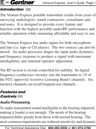 For Technical Assistance Dial:  800-283-5936 or 801-974-3760Venture-Express  User’s Guide  Page 1The Venture-Express portable transmitter results from years ofsurveying audiologists, sound contractors, consultants andend users.  It is designed to provide every feature andfunction with the highest possible audio/RF performance andreliable operation while remaining affordable and easy to use.The Venture-Express has audio inputs for both microphoneand line (i.e. tape or CD player).  The two sources can also bemixed.  An audio processor shapes the input audio dynamicsand frequency response to produce a signal with maximumintelligibility and minimal operator adjustment.The RF section is crystal-controlled for stability.  Its digitalfrequency-synthesizer circuitry sets the transmitter to 19 ofthe FCC-approved Assistive Listening Band’s channels.  Sixmemory channels can recall frequent-use channels.Audio ProcessingTo make transmitted sound intelligible to the hearing impaired,making it louder is not enough.  The needs of the hearingimpaired differ greatly from those with normal hearing.  Themost common impairments are reduced sensitivity and dynamicIntroductionFeatures andControls